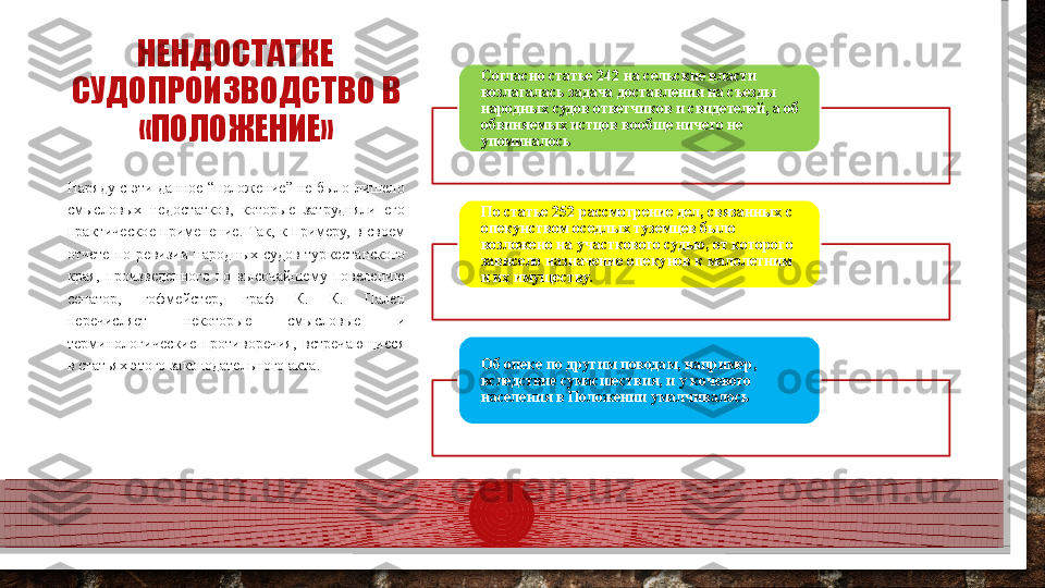 НЕНДОСТАТКЕ 
СУДОПРОИЗВОДСТВО В 
«ПОЛОЖЕНИЕ» Согласно статье 242 на сельские власти 
возлагалась задача доставления на съезды 
народных судов ответчиков и свидетелей, а об 
обвиняемых истцов вообще ничего не 
упоминалось
По статье 252 рассмотрение дел, связанных с 
опекунством оседлых туземцев было 
возложено на участкового судью, от которого 
зависело назначение опекунов к малолетним 
и их имуществу.
Об опеке по другим поводам, например, 
вследствие сумасшествия, и у кочевого 
населения в Положении умалчивалосьНаряду с эти данное “положение” не было лишено 
смысловых  недостатков,  которые  затрудняли  его 
практическое  применение.  Так,  к  примеру,  в  своем 
отчете  по  ревизии  народных  судов  туркестанского 
края,  произведенного  по  высочайшему  повелению 
сенатор,  гофмейстер,  граф  К.  К.  Пален 
перечисляет  некоторые  смысловые  и 
терминологические  противоречия,  встречающиеся 
в статьях этого законодательного акта.     