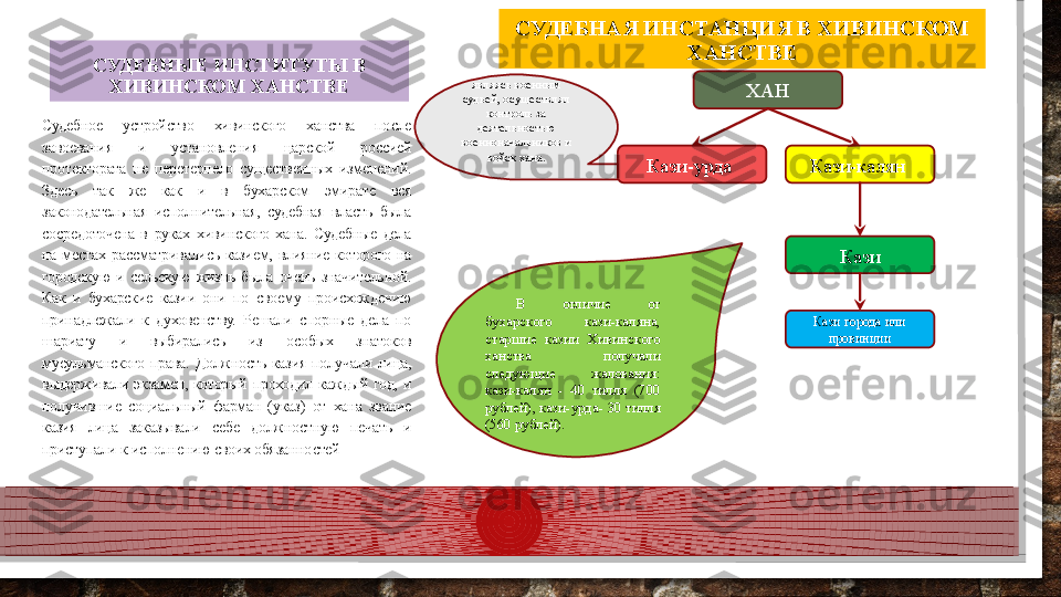 СУДЕБНЫЕ ИНСТИТУТЫ В 
ХИВИНСКОМ ХАНСТВЕ
Судебное  устройство  хивинского  ханства  после 
завоевания  и  установления  царской  россией 
протектората  не  перетерпело  существенных  изменений. 
Здесь  так  же  как  и  в  бухарском  эмирате  вся 
законодательная  исполнительная,  судебная  власть  была 
сосредоточена  в  руках  хивинского  хана.  Судебные  дела 
на  местах  рассматривались  казием,  влияние  которого  на 
городскую  и  сельскую  жизнь  была  очень  значительной. 
Как  и  бухарские  казии  они  по  своему  происхождению 
принадлежали  к  духовенству.  Решали  спорные  дела  по 
шариату  и  выбирались  из  особых  знатоков 
мусульманского  права.  Должность  казия  получали  лица, 
выдерживали  экзамен,  который  проходил  каждый  год,  и 
получившие  социальный  фарман  (указ)  от  хана  звание 
казия  лица  заказывали  себе  должностную  печать  и 
приступали к исполнению своих обязанностей ХАН
Кази-урда  Кази-калян 
Кази города или 
провинции Казиявляясь военным 
судьей, осуществлял 
контроль за 
деятельностью 
военноначальников и 
войск хана.
В  отличие  от 
бухарского  кази-каляна, 
старшие  казии  Хивинского 
ханства  получали 
следующие  жалования: 
кази-калян  -  40  тилля  (700 
рублей), кази-урда- 30 тилля 
(560 рублей). СУДЕБНАЯ ИНСТАНЦИЯ В  ХИВИНСКОМ 
ХАНСТВЕ  