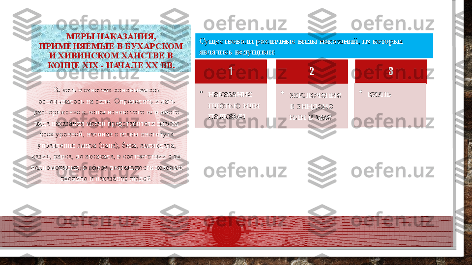 МЕРЫ НАКАЗАНИЯ, 
ПРИМЕНЯЕМЫЕ В БУХАРСКОМ 
И ХИВИНСКОМ ХАНСТВЕ В 
КОНЦЕ XIX - НАЧАЛЕ XX ВВ.
Власть в ханствах основывалось 
основывалось на силе. Определить и дать 
распоряжение к исполнению того или иного 
вида наказания могли представители власти 
всех уровней, начиная с главы института 
управления эмира (хана), бека, амлякдара, 
казия, раиса, до аксакала, в соответствии с их 
полномочиями, в сферу деятельности которых 
входило и наказание людей. Существовали различные виды наказаний, из которых 
являлись ведущими: 
1
•
наказание 
плетью или 
палками 2
•
заключение 
в зиндоне 
или в яме 3
•
казнь        