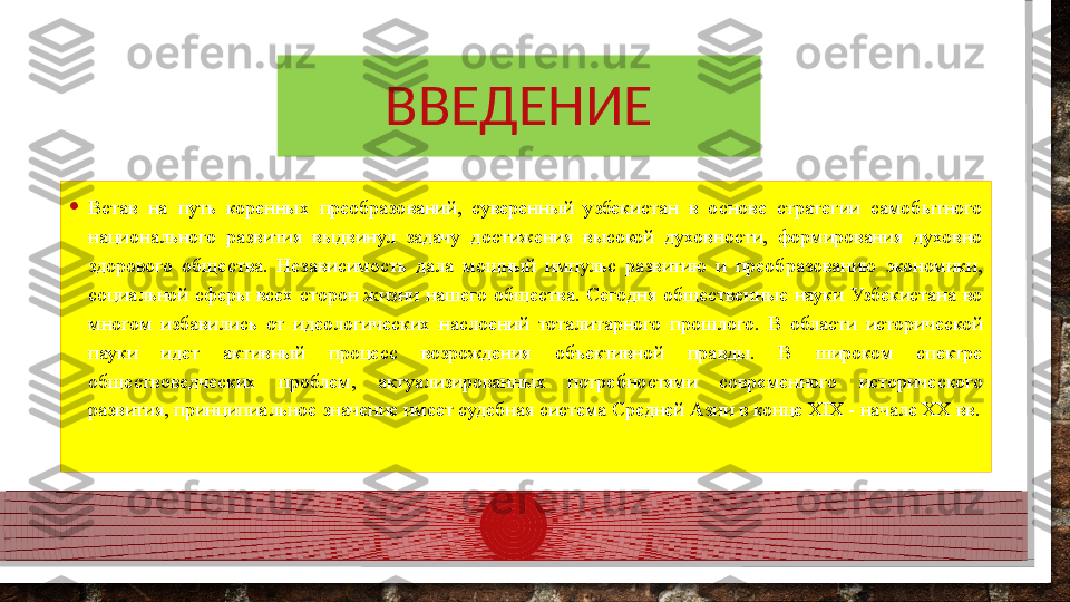 ВВЕДЕНИЕ
• Встав  на  путь  коренных  преобразований,  суверенный  узбекистан  в  основе  стратегии  самобытного 
национального  развития  выдвинул  задачу  достижения  высокой  духовности,  формирования  духовно 
здорового  общества.  Независимость  дала  мощный  импульс  развитию  и  преобразованию  экономики, 
социальной  сферы  всех  сторон  жизни  нашего  общества.  Сегодня  общественные  науки  Узбекистана  во 
многом  избавились  от  идеологических  наслоений  тоталитарного  прошлого.  В  области  исторической 
пауки  идет  активный  процесс  возрождения  объективной  правды.  В  широком  спектре 
обществоведческих  проблем,  актуализированных  потребностями  современного  исторического 
развития, принципиальное значение имеет судебная система Средней  Азии в конце XIX - начале XX вв.   