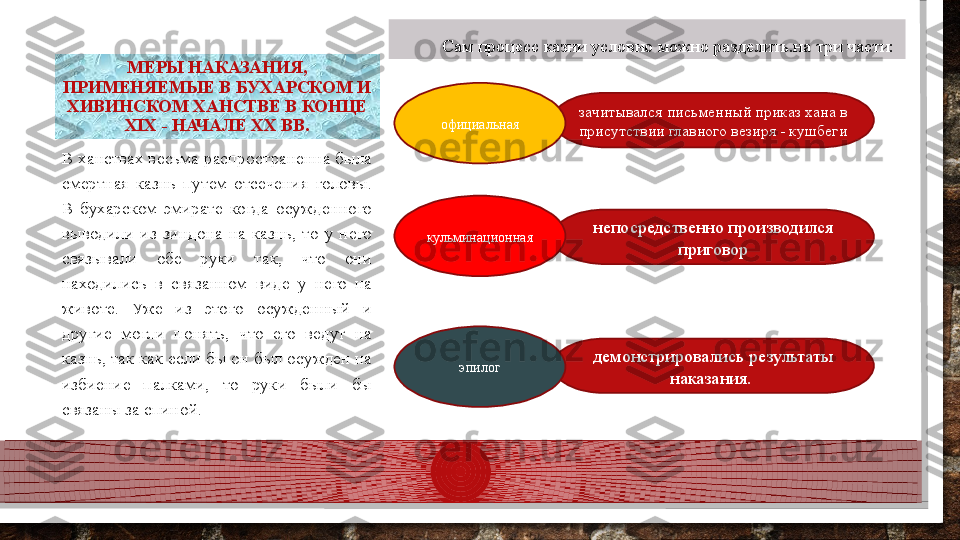 демонстрировались результаты 
наказания. непосредственно производился 
приговорВ ханствах весьма распространенна была 
смертная  казнь  путем  отсечения  головы. 
В  бухарском  эмирате  когда  осужденного 
выводили  из  зиндона  на  казнь,  то  у  него 
связывали  обе  руки  так,  что  они 
находились  в  связанном  виде  у  него  на 
животе.  Уже  из  этого  осужденный  и 
другие  могли  понять,  что  его  ведут  на 
казнь, так как если бы он был осужден на 
избиение  палками,  то  руки  были  бы 
связаны за спиной. МЕРЫ НАКАЗАНИЯ, 
ПРИМЕНЯЕМЫЕ В БУХАРСКОМ И 
ХИВИНСКОМ ХАНСТВЕ В КОНЦЕ 
XIX - НАЧАЛЕ XX ВВ. Сам процесс казни условно можно разделить.на три части:
эпилогкульминационная зачитывался письменный приказ хана в 
присутствии главного везиря - кушбегиофициальная  