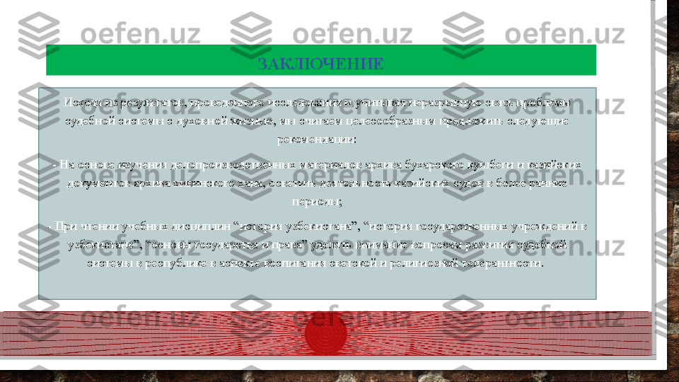 ЗАКЛЮЧЕНИЕ
Исходя из результатов, проведенного исследования и учитывая неразрывную связь проблемы 
судебной системы с духовной жизнью, мы считаем целесообразным предложить следующие 
рекомендации:
- На основе изучения делопроизводственных материалов архива бухарского кушбеги и казийских 
документов архива хивинского хана, осветить деятельность казийских судов в более ранние 
периоды;
- При чтении учебных дисциплин “история узбекистана”, “история государственных учреждений в 
узбекистане”, “основы государства и права” уделять внимание вопросам развития судебной 
системы в республике в аспекте воспитания светской и религиозной толерантности.   