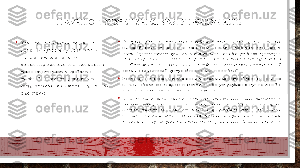 НАУЧНО-ТЕОРЕТИЧЕСКАЯ ЗНАЧИМОСТЬ
• Комплексного изучения социально    
правовых, духовных условий жизни 
нашего народа, отношения 
общеимперской колониальной власти к 
административному устройству и 
судебной системе среднеазиатских 
государств обуславливается следующими 
факторами: • Во-первых,  успешная  теоретическая  разработка  современных  законодательно-правовых 
положений  немыслима  без  знания,  исследования,  анализа  и  обобщения  исторического 
опыта.  Изучение  истории  судопроизводства  не  только  способствует  более  глубокому  и 
правильному  пониманию  сложного  процесса  становления  и  развития  законодательства  в 
нашей республике, но и позволит выявить те особенности, которые связаны с отечественной 
социально-экономической, культурной и национальной спецификой.
• Во-вторых,  критическое  переосмысление  опыта  деятельности  царской  россии  по  решению 
проблем  реформирования  судебной  системы  способствует  углублению  научных  знаний  о 
характере истории развития государственности узбекистана.
• В-третьих  исследование  практики  применения  мусульманского  права  казийскими  и 
бийскими  судами,  и  их  соотношение  с  учрежденными  в  крае  общеимперскими  судами, 
позволяет  раскрыть  сущность  нововведений  в  судоустройство  края  и  всей  палитры 
репрессивных средств, примененных колониальной властью по установлению протектората, 
и  насильственному  принуждению  к  модернизации  туркестанского  общества  на  западный 
лад.  