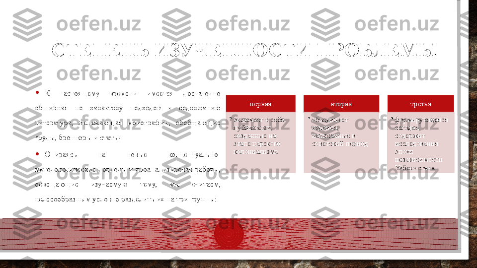 СТЕПЕНЬ ИЗУЧЕННОСТИ ПРОБЛЕМЫ
• К  настоящему  времени  имеется  достаточно 
обширная  по  характеру  подходов  и  содержанию 
литература,  включающая  монографии,  обобщающие 
труды, брошюры и статьи.
• Опираясь  на  новые  концептуально-
методологические подходы и проанализировав работы, 
освещающие  изучаемую  тему,  мы  считаем, 
целесообразным условно разделить их на три группы: первая
•
включает в себя 
публикации, 
созданные на 
этапе царского 
колониализма вторая
•
объединяет 
издания, 
написанные в 
советский период третья
•
формирующаяся 
сегодня, 
содержит 
исследования 
эпохи 
независимости 
Узбекистана        