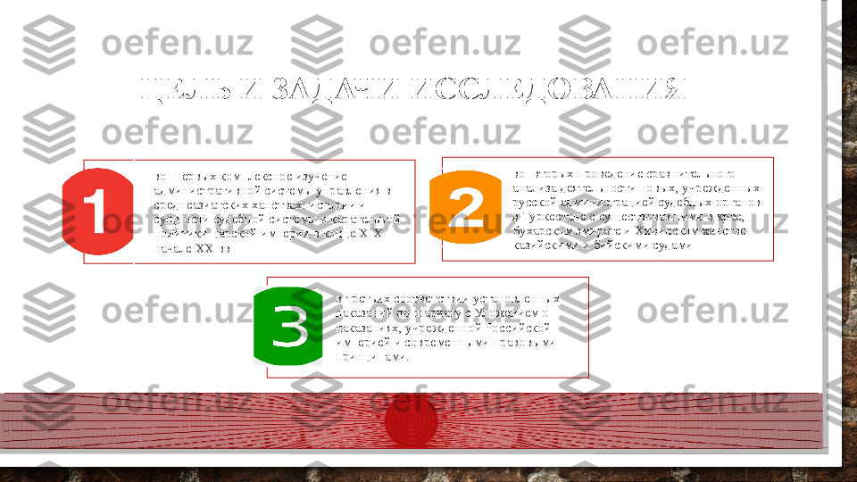 во- первых комплексное изучение 
административной системы управления в 
среднеазиатских ханствах: истории и 
сущности судебной системы и карательной 
политики царской империи в конце XIX - 
начале XX вв во- вторых проведение сравнительного 
анализа деятельности новых, учрежденных 
русской администрацией судебных органов 
в Туркестане с существовавшими в крае, 
Бухарском эмирате и Хивинском ханстве 
казийскими и бийскими судами
в-третьих соответствии установленных 
наказаний по шариату с Уложением о 
наказаниях, учрежденной Российской 
империей и современными правовыми 
принципами.ЦЕЛЬ И ЗАДАЧИ ИССЛЕДОВАНИЯ     