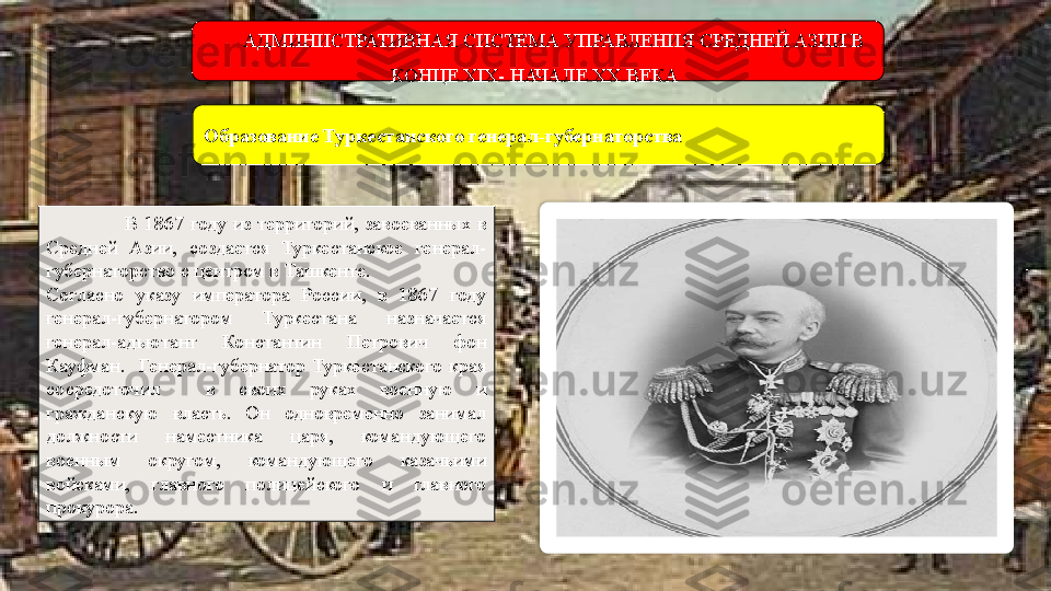                           В  1867   году  из  территорий,  завоеванных  в 
Средней  Азии,  создается  Туркестанское  генерал-
губернаторство с центром в Ташкенте. 
Согласно  указу  императора  России,  в  1867  году 
генерал-губернатором  Туркестана  назначается 
генерал-адъютант  Константин  Петрович  фон 
Кауфман.    Генерал-губернатор  Туркестанского  края 
сосредоточил    в  своих  руках  военную  и 
гражданскую  власть.  Он  одновременно  занимал 
должности  наместника  царя,  командующего 
военным  округом,  командующего  казачьими 
войсками,  главного  полицейского  и  главного 
прокурора.  Образование Туркестанского генерал-губернаторства АДМИНИСТРАТИВНАЯ СИСТЕМА УПРАВЛЕНИЯ СРЕДНЕЙ АЗИИ В 
КОНЦЕ XIX- НАЧАЛЕ XX ВЕКА   