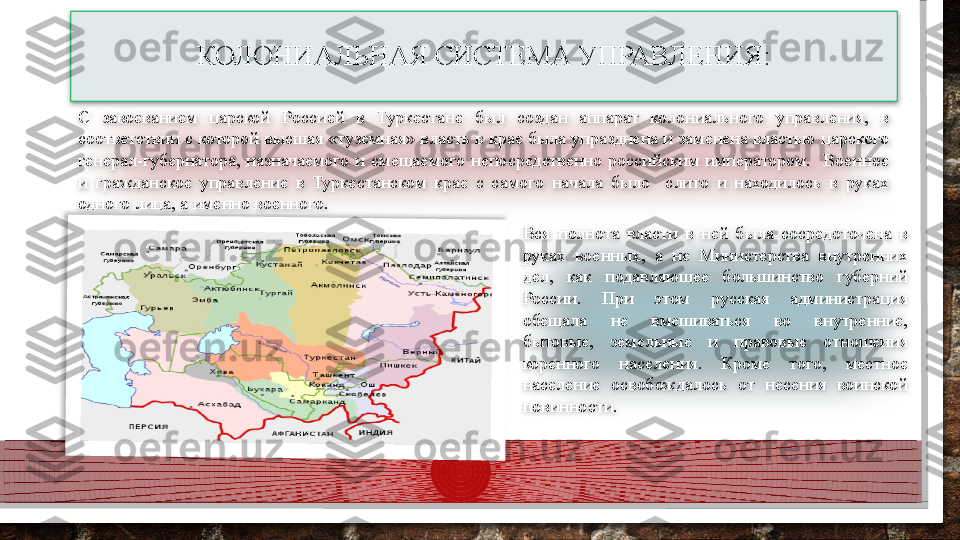 С  завоеванием  царской  Россией  в  Туркестане  был  создан  аппарат  колониального  управления,  в 
соответствии с которой высшая «туземная» власть в крае была упразднена и заменена властью царского 
генерал-губернатора,  назначаемого  и  смещаемого  непосредственно  российским  императором.    Военное 
и  гражданское  управление  в  Туркестанском  крае  с  самого  начала  было    слито  и  находилось  в  руках 
одного лица, а именно военного. 
Вся  полнота  власти  в  ней  была  сосредоточена  в 
руках  военных,  а  не  Министерства  внутренних 
дел,  как  подавляющее  большинство  губерний 
России.  При  этом  русская  администрация 
обещала  не  вмешиваться  во  внутренние, 
бытовые,  земельные  и  правовые  отношения 
коренного  населения.  Кроме  того,  местное 
население  освобождалось  от  несения  воинской 
повинности. КОЛОНИАЛЬНАЯ СИСТЕМА УПРАВЛЕНИЯ:      