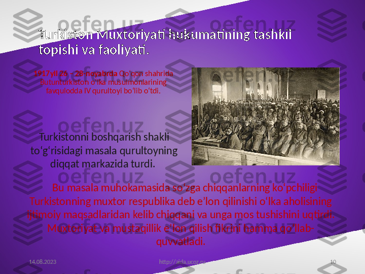 10Turkiston Muxtoriyati hukumatining tashkil 
topishi va faoliyati.  
1917yil 26 – 28-noyabrda  Qo‘qon shahrida 
Butunturkiston o‘lka musulmonlarining 
favqulodda IV qurultoyi bo‘lib o‘tdi.
14.08.2023
http://aida.ucoz.ruBu masala muhokamasida so‘zga chiqqanlarning ko‘pchiligi 
Turkistonning muxtor respublika deb e’lon qilinishi o‘lka aholisining 
ijtimoiy maqsadlaridan kelib chiqqani va unga mos tushishini uqtirdi. 
Muxtoriyat va mustaqillik e’lon qilish fikrini hamma qo‘llab-
quvvatladi.Turkistonni boshqarish shakli 
to‘g‘risidagi masala qurultoyning 
diqqat markazida turdi.  