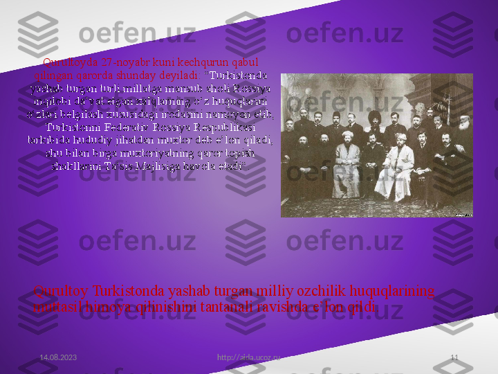 11Qurultoy Turkistonda yashab turgan milliy ozchilik huquqlarining 
muttasil himoya qilinishini tantanali ravishda e’lon qildi. Qurultoyda 27-noyabr kuni kechqurun qabul 
qilingan qarorda shunday deyiladi:  “Turkistonda 
yashab turgan turli millatga mansub aholi Rossiya 
inqilobi da’vat etgan xalqlarning o‘z huquqlarini 
o‘zlari belgilash xususidagi irodasini namoyon etib, 
Turkistonni Federativ Rossiya Respublikasi 
tarkibida hududiy jihatdan muxtor deb e’lon qiladi, 
shu bilan birga muxtoriyatning qaror topish 
shakllarini Ta’sis Majlisiga havola etadi”.
14.08.2023
http://aida.ucoz.ru 