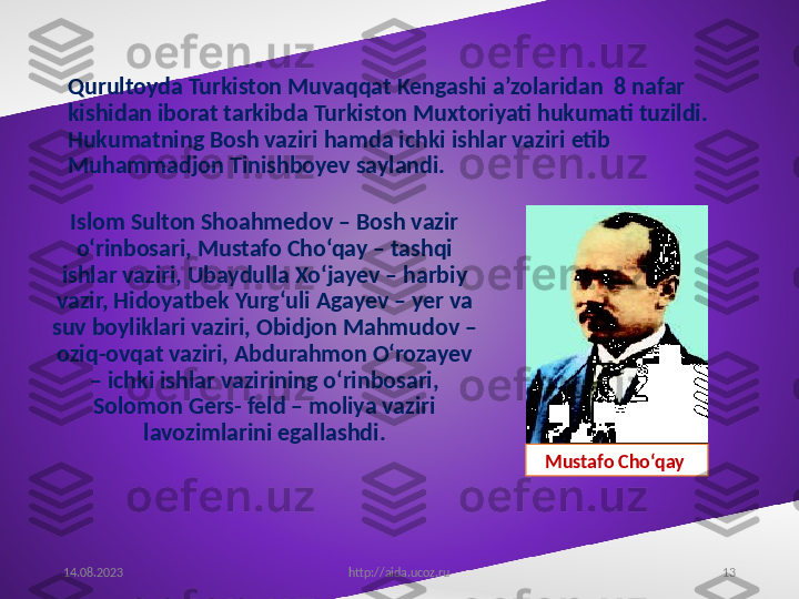 13Qurultoyda Turkiston Muvaqqat Kengashi a’zolaridan  8 nafar 
kishidan iborat tarkibda Turkiston Muxtoriyati hukumati tuzildi. 
Hukumatning Bosh vaziri hamda ichki ishlar vaziri etib 
Muhammadjon Tinishboyev saylandi.
Islom Sulton Shoahmedov – Bosh vazir 
o‘rinbosari, Mustafo Cho‘qay – tashqi 
ishlar vaziri, Ubaydulla Xo‘jayev – harbiy 
vazir, Hidoyatbek Yurg‘uli Agayev – yer va 
suv boyliklari vaziri, Obidjon Mahmudov – 
oziq-ovqat vaziri, Abdurahmon O‘rozayev 
– ichki ishlar vazirining o‘rinbosari, 
Solomon Gers- feld – moliya vaziri 
lavozimlarini egallashdi.
14.08.2023
http://aida.ucoz.ru Mustafo Cho‘qay  