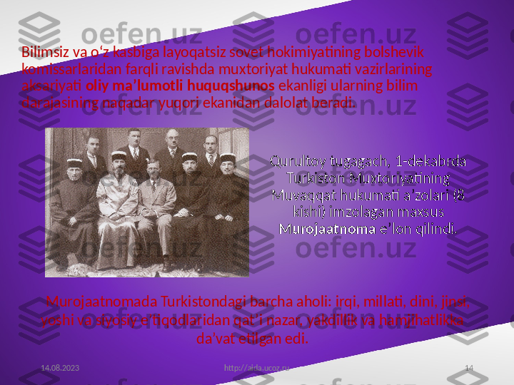 14Bilimsiz va o‘z kasbiga layoqatsiz sovet hokimiyatining bolshevik 
komissarlaridan farqli ravishda muxtoriyat hukumati vazirlarining 
aksariyati  oliy ma’lumotli huquqshunos  ekanligi ularning bilim 
darajasining naqadar yuqori ekanidan dalolat beradi.
Qurultoy tugagach, 1-dekabrda 
Turkiston Muxtoriyatining 
Muvaqqat hukumati a’zolari (8 
kishi) imzolagan maxsus 
Murojaatnoma  e’lon qilindi.
14.08.2023
http://aida.ucoz.ruMurojaatnomada Turkistondagi barcha aholi: irqi, millati, dini, jinsi, 
yoshi va siyosiy e’tiqodlaridan qat’i nazar, yakdillik va hamjihatlikka 
da’vat etilgan edi. 