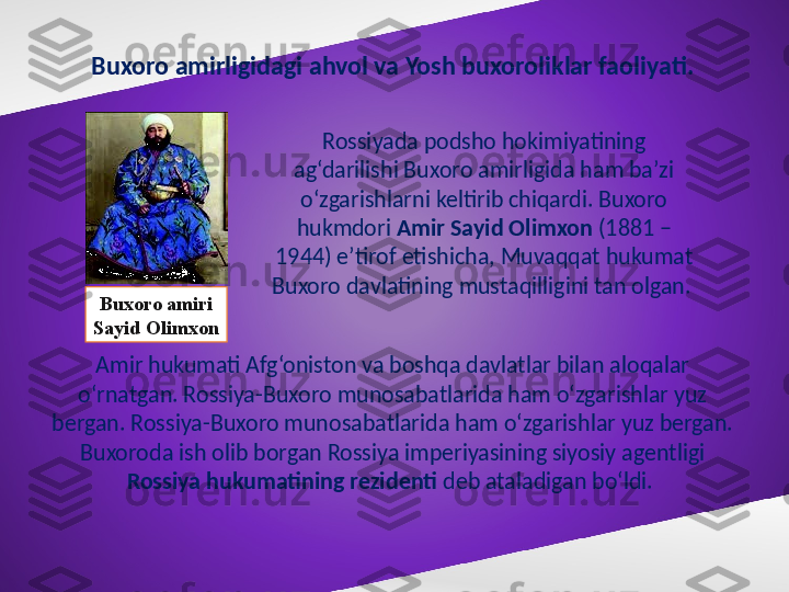 Buxoro amirligidagi ahvol va Yosh buxoroliklar faoliyati.
Rossiyada podsho hokimiyatining 
ag‘darilishi Buxoro amirligida ham ba’zi 
o‘zgarishlarni keltirib chiqardi. Buxoro 
hukmdori  Amir Sayid Olimxon  (1881 – 
1944) e’tirof etishicha, Muvaqqat hukumat 
Buxoro davlatining mustaqilligini tan olgan. 
Amir hukumati Afg‘oniston va boshqa davlatlar bilan aloqalar 
o‘rnatgan. Rossiya-Buxoro munosabatlarida ham o‘zgarishlar yuz 
bergan. Rossiya-Buxoro munosabatlarida ham o‘zgarishlar yuz bergan. 
Buxoroda ish olib borgan Rossiya imperiyasining siyosiy agentligi 
Rossiya hukumatining rezidenti  deb ataladigan bo‘ldi. Buxoro amiri
Sayid Olimxon 