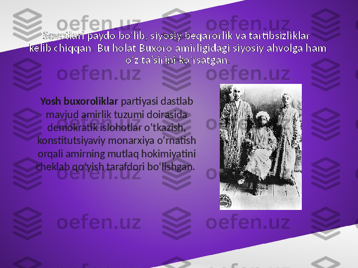 Sovetlari paydo bo‘lib, siyosiy beqarorlik va tartibsizliklar 
kelib chiqqan. Bu holat Buxoro amirligidagi siyosiy ahvolga ham 
o‘z ta’sirini ko‘rsatgan.
Yosh buxoroliklar  partiyasi dastlab 
mavjud amirlik tuzumi doirasida 
demokratik islohotlar o‘tkazish, 
konstitutsiyaviy monarxiya o‘rnatish 
orqali amirning mutlaq hokimiyatini 
cheklab qo‘yish tarafdori bo‘lishgan.  