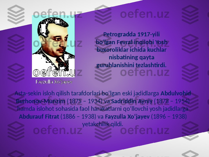 Petrogradda 1917-yili 
bo‘lgan Fevral inqilobi Yosh 
buxoroliklar ichida kuchlar 
nisbatining qayta 
guruhlanishini tezlashtirdi.
Asta-sekin isloh qilish tarafdorlari bo‘lgan eski jadidlarga  Abdulvohid 
Burhonov-Munzim  (1875 – 1934) va  Sadriddin Ayniy  (1878 – 1954) 
hamda islohot sohasida faol harakatlarni qo‘llovchi yosh jadidlarga 
Abdurauf Fitrat  (1886 – 1938) va  Fayzulla Xo‘jayev  (1896 – 1938) 
yetakchilik qildi.Fayzulla Xo‘jayev 