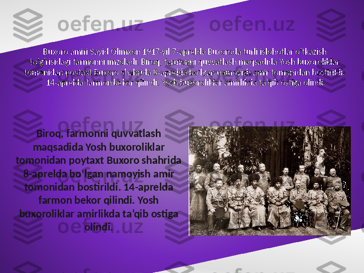 Buxoro amiri Sayid Olimxon 1917-yil 7-aprelda Buxoroda turli islohotlar o‘tkazish 
to‘g‘risidagi farmonni imzoladi. Biroq, farmonni quvvatlash maqsadida Yosh buxoroliklar 
tomonidan poytaxt Buxoro shahrida 8-aprelda bo‘lgan namoyish amir tomonidan bostirildi.
 14-aprelda farmon bekor qilindi. Yosh buxoroliklar amirlikda ta’qib ostiga olindi.
Biroq, farmonni quvvatlash 
maqsadida Yosh buxoroliklar 
tomonidan poytaxt Buxoro shahrida 
8-aprelda bo‘lgan namoyish amir 
tomonidan bostirildi. 14-aprelda 
farmon bekor qilindi. Yosh 
buxoroliklar amirlikda ta’qib ostiga 
olindi. 