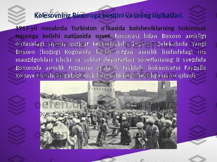 Kolesovning Buxoroga bosqini va uning oqibatlari.
1917-yil  noyabrda  Turkiston  o‘lkasida  bolsheviklarning  hokimiyat 
tepasiga  kelishi  natijasida  sovet  Rossiyasi  bilan  Buxoro  amirligi 
o‘rtasidagi  siyosiy  vaziyat  keskinlashdi.  1917-yil  2-dekabrda  Yangi 
Buxoro  (hozirgi  Kogon)da  bo‘lib  o‘tgan  amirlik  hududidagi  rus 
manzilgohlari  ishchi  va  soldat  deputatlari  Sovetlarining  II  syezdida 
Buxoroda  amirlik  tuzumini  ag‘darib  tashlab,  hokimiyatni  Fayzulla 
Xo‘jayev boshchiligidagi Yosh buxoroliklarga berishga qaror qilindi. 