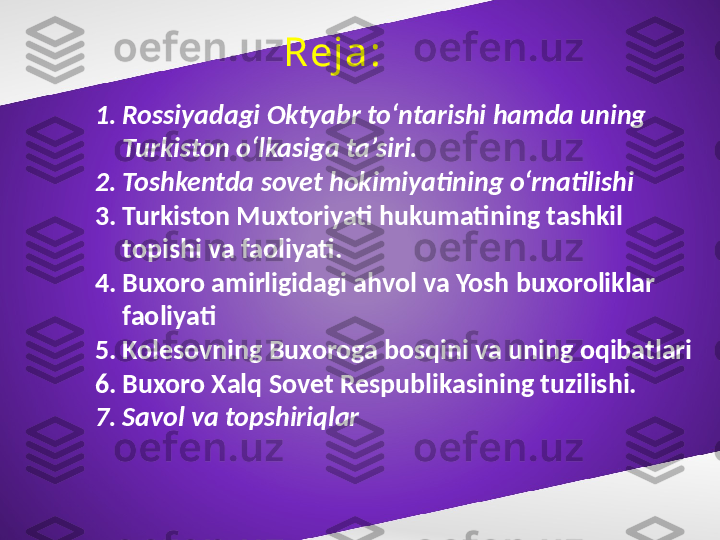 Reja:
1. Rossiyadagi Oktyabr to‘ntarishi hamda uning 
Turkiston o‘lkasiga ta’siri.
2. Toshkentda sovet hokimiyatining o‘rnatilishi 
3. Turkiston Muxtoriyati hukumatining tashkil 
topishi va faoliyati.  
4. Buxoro amirligidagi ahvol va Yosh buxoroliklar 
faoliyati
5. Kolesovning Buxoroga bosqini va uning oqibatlari
6. Buxoro Xalq Sovet Respublikasining tuzilishi.
7. Savol va topshiriqlar 