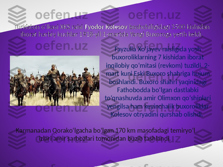 Turkiston o‘lkasi XKS raisi  Fyodor Kolesov  boshchiligidagi 3500 kishidan 
iborat harbiy kuchlar 1918-yil 1-martda Yangi Buxoroga yetib keldi.
Fayzulla Xo‘jayev raisligida yosh 
buxoroliklarning 7 kishidan iborat 
inqilobiy qo‘mitasi (revkom) tuzildi. 2-
mart kuni Eski Buxoro shahriga hujum 
boshlandi. Buxoro shahri yaqinidagi 
Fathobodda bo‘lgan dastlabki 
to‘qnashuvda amir Olimxon qo‘shinlari 
yengilsa ham keyinchalik buxoroliklar 
Kolesov otryadini qurshab olishdi. 
Karmanadan Qorako‘lgacha bo‘lgan 170 km masofadagi temiryo‘l 
izlari amir sarbozlari tomonidan buzib tashlandi.  