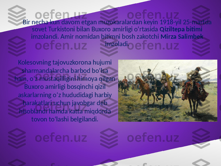 Bir necha kun davom etgan muzokaralardan keyin 1918-yil 25-martda 
sovet Turkistoni bilan Buxoro amirligi o‘rtasida  Qiziltepa bitimi  
imzolandi. Amir nomidan bitimni bosh zakotchi  Mirza Salimbek  
imzoladi.
Kolesovning tajovuzkorona hujumi 
sharmandalarcha barbod bo‘lsa 
ham, o‘z mustaqilligini himoya qilgan 
Buxoro amirligi bosqinchi qizil 
askarlarning o‘z hududidagi harbiy 
harakatlari uchun javobgar deb 
hisoblandi hamda katta miqdorda 
tovon to‘lashi belgilandi. 