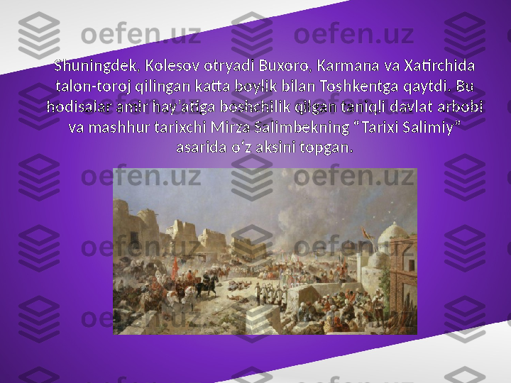 Shuningdek, Kolesov otryadi Buxoro, Karmana va Xatirchida 
talon-toroj qilingan katta boylik bilan Toshkentga qaytdi. Bu 
hodisalar amir hay’atiga boshchilik qilgan taniqli davlat arbobi 
va mashhur tarixchi Mirza Salimbekning “Tarixi Salimiy” 
asarida o‘z aksini topgan. 