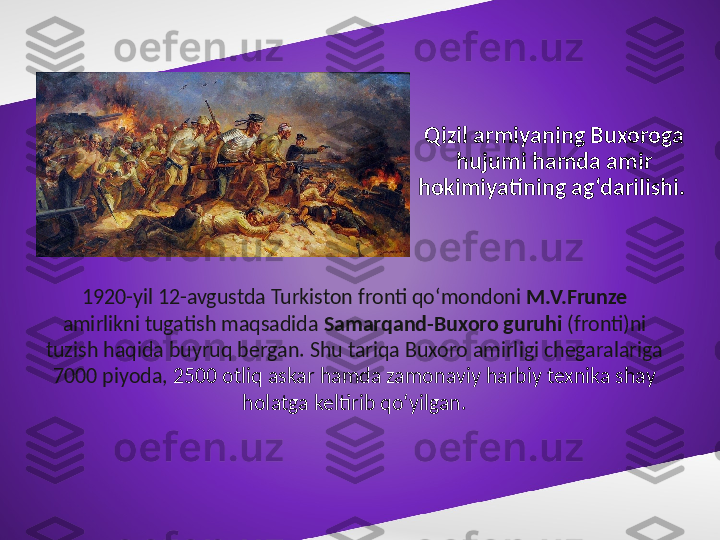 Qizil armiyaning Buxoroga 
hujumi hamda amir 
hokimiyatining ag‘darilishi. 
1920-yil 12-avgustda Turkiston fronti qo‘mondoni  M.V.Frunze  
amirlikni tugatish maqsadida  Samarqand-Buxoro guruhi  (fronti)ni 
tuzish haqida buyruq bergan. Shu tariqa Buxoro amirligi chegaralariga 
7000 piyoda,  2500 otliq askar hamda zamonaviy harbiy texnika shay 
holatga keltirib qo‘yilgan. 