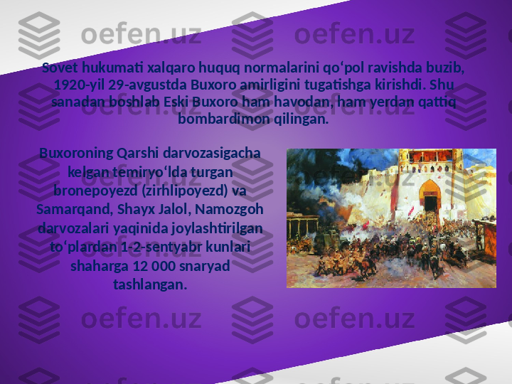 Sovet hukumati xalqaro huquq normalarini qo‘pol ravishda buzib, 
1920-yil 29-avgustda Buxoro amirligini tugatishga kirishdi. Shu 
sanadan boshlab Eski Buxoro ham havodan, ham yerdan qattiq 
bombardimon qilingan.
Buxoroning Qarshi darvozasigacha 
kelgan temiryo‘lda turgan 
bronepoyezd (zirhlipoyezd) va 
Samarqand, Shayx Jalol, Namozgoh 
darvozalari yaqinida joylashtirilgan 
to‘plardan 1-2-sentyabr kunlari 
shaharga 12 000 snaryad 
tashlangan. 