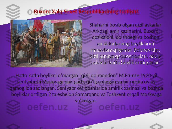 Buxoro Xalq Sovet Respublikasining tuzilishi.
Shaharni bosib olgan qizil askarlar 
Arkdagi amir xazinasini, Buxoro 
qozikaloni, qo‘shbegi va boshqa 
amaldorlarning boyliklarini 
musodara qilganlar. Bolsheviklar, 
qizil armiya qo‘mondonlari, oddiy 
askarlar katta boylik orttirganlar.
Hatto katta boylikni o‘margan “qizil qo‘mondon” M.Frunze 1920-yil 
sentyabrda Moskvaga qaytgach, qo‘lga olingan va bir necha oy uy 
qamog‘ida saqlangan. Sentyabr oyi boshlarida amirlik xazinasi va boshqa 
boyliklar ortilgan 2 ta eshelon Samarqand va Toshkent orqali Moskvaga 
yo‘l olgan.  