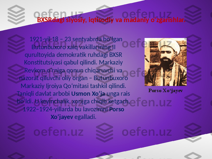 BXSRdagi siyosiy, iqtisodiy va madaniy o‘zgarishlar. 
1921-yil 18 – 23 sentyabrda bo‘lgan 
Butunbuxoro xalq vakillarining II 
qurultoyida demokratik ruhdagi BXSR 
Konstitutsiyasi qabul qilindi. Markaziy 
Revkom o‘rniga qonun chiqaruvchi va 
nazorat qiluvchi oliy organ – Butunbuxoro 
Markaziy Ijroiya Qo‘mitasi tashkil qilindi. 
Taniqli davlat arbobi  Usmon Xo‘ja  unga rais 
bo‘ldi. U keyinchalik, xorijga chiqib ketgach, 
1922–1924-yillarda bu lavozimni  Porso 
Xo‘jayev  egalladi. Porso Xo‘jayev  