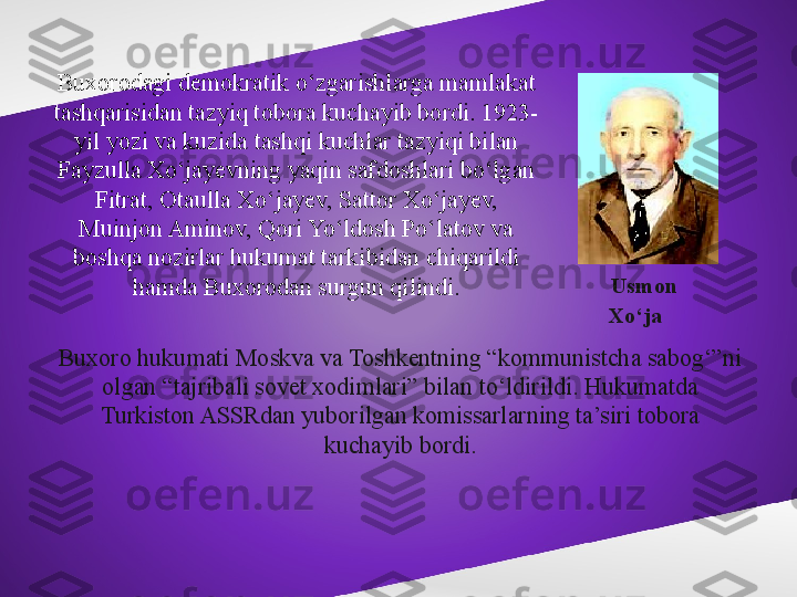 Buxorodagi demokratik o‘zgarishlarga mamlakat 
tashqarisidan tazyiq tobora kuchayib bordi. 1923-
yil yozi va kuzida tashqi kuchlar tazyiqi bilan 
Fayzulla Xo‘jayevning yaqin safdoshlari bo‘lgan 
Fitrat, Otaulla Xo‘jayev, Sattor Xo‘jayev, 
Muinjon Aminov, Qori Yo‘ldosh Po‘latov va 
boshqa nozirlar hukumat tarkibidan chiqarildi 
hamda Buxorodan surgun qilindi.
Buxoro hukumati Moskva va Toshkentning “kommunistcha sabog‘”ni 
olgan “tajribali sovet xodimlari” bilan to‘ldirildi. Hukumatda 
Turkiston ASSRdan yuborilgan komissarlarning ta’siri tobora 
kuchayib bordi. Usmon 
Xo‘ja 