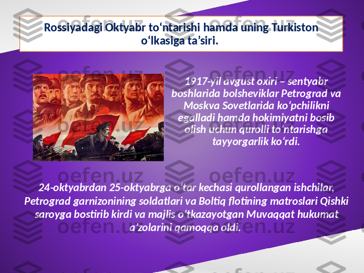 Rossiyadagi Oktyabr to‘ntarishi hamda uning Turkiston 
o‘lkasiga ta’siri. 
1917-yil avgust oxiri – sentyabr 
boshlarida bolsheviklar Petrograd va 
Moskva Sovetlarida ko‘pchilikni 
egalladi hamda hokimiyatni bosib 
olish uchun qurolli to‘ntarishga 
tayyorgarlik ko‘rdi.
24-oktyabrdan 25-oktyabrga o‘tar kechasi qurollangan ishchilar, 
Petrograd garnizonining soldatlari va Boltiq flotining matroslari Qishki 
saroyga bostirib kirdi va majlis o‘tkazayotgan Muvaqqat hukumat 
a’zolarini qamoqqa oldi.  