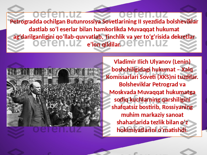 Petrogradda ochilgan Butunrossiya Sovetlarining II syezdida bolsheviklar 
dastlab so‘l eserlar bilan hamkorlikda Muvaqqat hukumat 
ag‘darilganligini qo‘llab-quvvatlab, Tinchlik va yer to‘g‘risida dekretlar 
e’lon qildilar.
Vladimir Ilich Ulyanov (Lenin) 
boshchiligidagi hukumat – Xalq 
Komissarlari Soveti (XKS)ni tuzdilar. 
Bolsheviklar Petrograd va 
Moskvada Muvaqqat hukumatga 
sodiq kuchlarning qarshiligini 
shafqatsiz bostirib, Rossiyaning 
muhim markaziy sanoat 
shaharlarida tezlik bilan o‘z 
hokimiyatlarini o‘rnatishdi. 