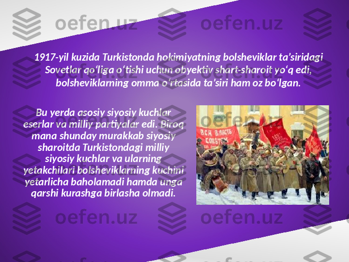 1917-yil kuzida Turkistonda hokimiyatning bolsheviklar ta’siridagi 
Sovetlar qo‘liga o‘tishi uchun obyektiv shart-sharoit yo‘q edi, 
bolsheviklarning omma o‘rtasida ta’siri ham oz bo‘lgan.
Bu yerda asosiy siyosiy kuchlar 
eserlar va milliy partiyalar edi. Biroq 
mana shunday murakkab siyosiy 
sharoitda Turkistondagi milliy 
siyosiy kuchlar va ularning 
yetakchilari bolsheviklarning kuchini 
yetarlicha baholamadi hamda unga 
qarshi kurashga birlasha olmadi. 