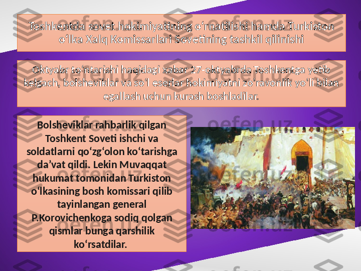 Toshkentda sovet hokimiyatining o‘rnatilishi hamda Turkiston 
o‘lka Xalq Komissarlari Sovetining tashkil qilinishi
Oktyabr to‘ntarishi haqidagi xabar 27-oktyabrda Toshkentga yetib 
kelgach, bolsheviklar va so‘l eserlar hokimiyatni zo‘ravonlik yo‘li bilan 
egallash uchun kurash boshladilar.
Bolsheviklar rahbarlik qilgan 
Toshkent Soveti ishchi va 
soldatlarni qo‘zg‘olon ko‘tarishga 
da’vat qildi. Lekin Muvaqqat 
hukumat tomonidan Turkiston 
o‘lkasining bosh komissari qilib 
tayinlangan general 
P.Korovichenkoga sodiq qolgan 
qismlar bunga qarshilik 
ko‘rsatdilar.  