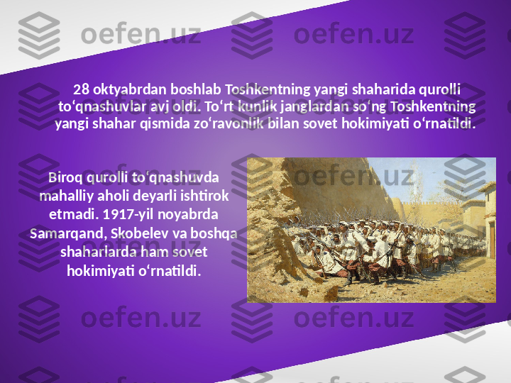 28 oktyabrdan boshlab Toshkentning yangi shaharida qurolli 
to‘qnashuvlar avj oldi. To‘rt kunlik janglardan so‘ng Toshkentning 
yangi shahar qismida zo‘ravonlik bilan sovet hokimiyati o‘rnatildi. 
Biroq qurolli to‘qnashuvda 
mahalliy aholi deyarli ishtirok 
etmadi. 1917-yil noyabrda 
Samarqand, Skobelev va boshqa 
shaharlarda ham sovet 
hokimiyati o‘rnatildi. 