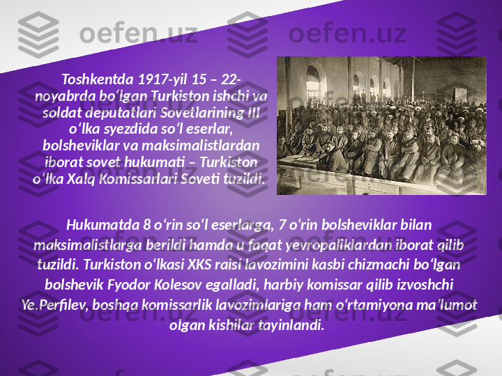 Toshkentda 1917-yil 15 – 22-
noyabrda bo‘lgan Turkiston ishchi va 
soldat deputatlari Sovetlarining III 
o‘lka syezdida so‘l eserlar, 
bolsheviklar va maksimalistlardan 
iborat sovet hukumati – Turkiston 
o‘lka Xalq Komissarlari Soveti tuzildi. 
Hukumatda 8 o‘rin so‘l eserlarga, 7 o‘rin bolsheviklar bilan 
maksimalistlarga berildi hamda u faqat yevropaliklardan iborat qilib 
tuzildi. Turkiston o‘lkasi XKS raisi lavozimini kasbi chizmachi bo‘lgan 
bolshevik Fyodor Kolesov egalladi, harbiy komissar qilib izvoshchi 
Ye.Perfilev, boshqa komissarlik lavozimlariga ham o‘rtamiyona ma’lumot 
olgan kishilar tayinlandi.  