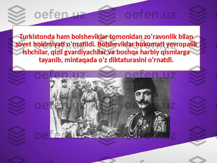 Turkistonda ham bolsheviklar tomonidan zo‘ravonlik bilan 
sovet hokimiyati o‘rnatildi. Bolsheviklar hukumati yevropalik 
ishchilar, qizil gvardiyachilar va boshqa harbiy qismlarga 
tayanib, mintaqada o‘z diktaturasini o‘rnatdi. 