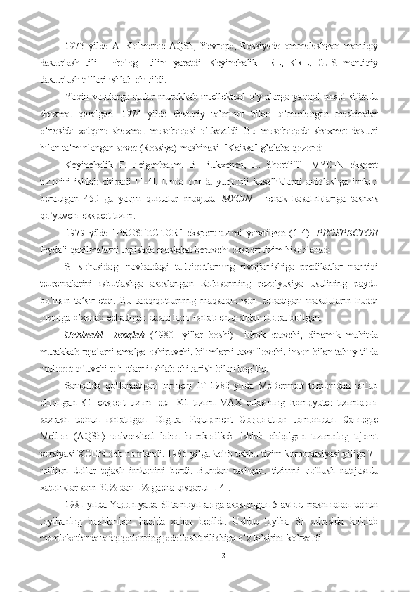 1973   yilda   A.   Kolmeroe   AQSh,   Yevropa,   Rossiyada   ommalashgan   mantiqiy
dasturlash   tili   -   Prolog     tilini   yaratdi.   Keyinchalik   FRL,   KRL,   GUS   mantiqiy
dasturlash tilllari ishlab chiqildi.
Yaqin   vaqtlarga   qadar   murakkab   intellektual   o’yinlarga   yaqqol   misol   sifatida
shaxmat   qaralgan.   1974   yilda   dasturiy   ta’minot   bilan   ta’minlangan   mashinalar
o’rtasida   xalqaro   shaxmat   musobaqasi   o’tkazildi.   Bu   musobaqada   shaxmat   dasturi
bilan ta’minlangan sovet (Rossiya) mashinasi  "Kaissa" g’alaba qozondi.   
Keyinchalik   E.   Feigenbaum,   B.   Bukxenen,   E.   Shortliff     MYCIN   ekspert
tizimini   ishlab   chiqadi   [1-4].   Unda   qonda   yuqumli   kasalliklarni   aniqlashga   imkon
beradigan   450   ga   yaqin   qoidalar   mavjud.   MYCIN   -   ichak   kasalliklariga   tashxis
qo`yuvchi  ekspert tizim.
1979   yilda   "PROSPECTOR"   ekspert   tizimi   yaratilgan   (1-4).   PROSPECTOR
foydali qazilmalarni topishda maslahat beruvchi  ekspert tizim  hisoblanadi. 
SI   sohasidagi   navbatdagi   tadqiqotlarning   rivojlanishiga   predikatlar   mantiqi
teoremalarini   isbotlashga   asoslangan   Robisonning   rezolyusiya   usulining   paydo
bo’lishi   ta’sir   etdi.   Bu   tadqiqotlarning   maqsadi-inson   echadigan   masalalarni   huddi
insonga o’xshab echadigan dasturlarni ishlab chiqishdan iborat bo’lgan.
Uchinchi     bosqich   (1980   -yillar   boshi)     idrok   etuvchi,   dinamik   muhitda
murakkab rejalarni amalga oshiruvchi, bilimlarni tavsiflovchi, inson bilan tabiiy tilda
muloqot qiluvchi robotlarni ishlab chiqarish bilan bog’liq.
Sanoatda   qo'llanadigan   birinchi   IT   1982   yilda   McDermott   tomonidan   ishlab
chiqilgan   K1   ekspert   tizimi   edi.   K1   tizimi   VAX   oilasining   kompyuter   tizimlarini
sozlash   uchun   ishlatilgan.   Digital   Equipment   Corporation   tomonidan   Carnegie
Mellon   (AQSh)   universiteti   bilan   hamkorlikda   ishlab   chiqilgan   tizimning   tijorat
versiyasi XCON deb nomlandi. 1986-yilga kelib ushbu tizim korporatsiyasi yiliga 70
million   dollar   tejash   imkonini   berdi.   Bundan   tashqari,   tizimni   qo'llash   natijasida
xatoliklar soni 30% dan 1% gacha qisqardi[1-4].
1981 yilda Yaponiyada SI tamoyillariga asoslangan 5-avlod mashinalari uchun
loyihaning   boshlanishi   haqida   xabar   berildi.   Ushbu   loyiha   SI   sohasida   ko'plab
mamlakatlarda tadqiqotlarning jadallashtirilishiga o’z ta’sirini ko’rsatdi.
12 