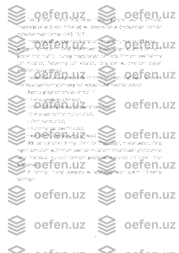 1990-yillardan   boshlab   SIda   asosan   ikkita     yo’nalish   ustunlik   qilmoqda:
integratsiyalashuv   (o'zaro   birlashuv)   va   detsentrallashuv   (markazlahgan   tizimdan
markazlashmagan tizimga o'tish) [13,16].
I ntegratsiyalashuv   jarayonlar   SIning   turli   modellarini,   masalan   noravshan   ET
va   neyron   tarmoqlarni     o’zida   birlashtiruvchi   integrallashgan   va   gibrid   tizimlarini
yaratish   bilan   bog’liq.     Bunday   integrallashgan   tizimlarda   bilimlarni   tavsiflashning
turli   modellari,   fikrlashning   turli   shakllari,   idrok   etish   va   timsollarni   anglash
modellari o’z aksini topadi.  
Detsentrallashuv   jarayonlar   SIda   bir-biri   bilan   o'zaro   bog’langan   ko’p   sonli
intellektual agentlarning jamoaviy hatti-xarakati nuqtai nazaridan qaraladi.     
Agent quyidagilarni amalga oshiradi  [11]:
• boshqa agentlarga ta’sir etadi ;
• o’zining shaxsiy maqsadlarini tashkillashtiradi ;
• boshqa agentlar bilan muloqot qiladi ;
• o’zini nazorat qiladi ;
• muhitning lokal tavsifini quradi ;
• vazifasini bajaradi va xizmat ko’rsatadi.
XXI   asr   boshlanishi   SIning     o’zini-o’zi   o’rgatadigan,   moslashuvchan,   o’zida
neyron tarmoqlarni va bilimlarni tavsiflash modellarini birlashtiruvchi gibrid tizimlar
uchun   intellektual   muloqotli   tizimlarni   yaratish   va   tadqiqotlar   olib   borish     bilan
xarakterlanadi.
SITlari ning     hozirgi   davrgacha   va   kelajakdagi   vaqtli   taqvimi   1.2-rasmda
keltirilgan.
14 