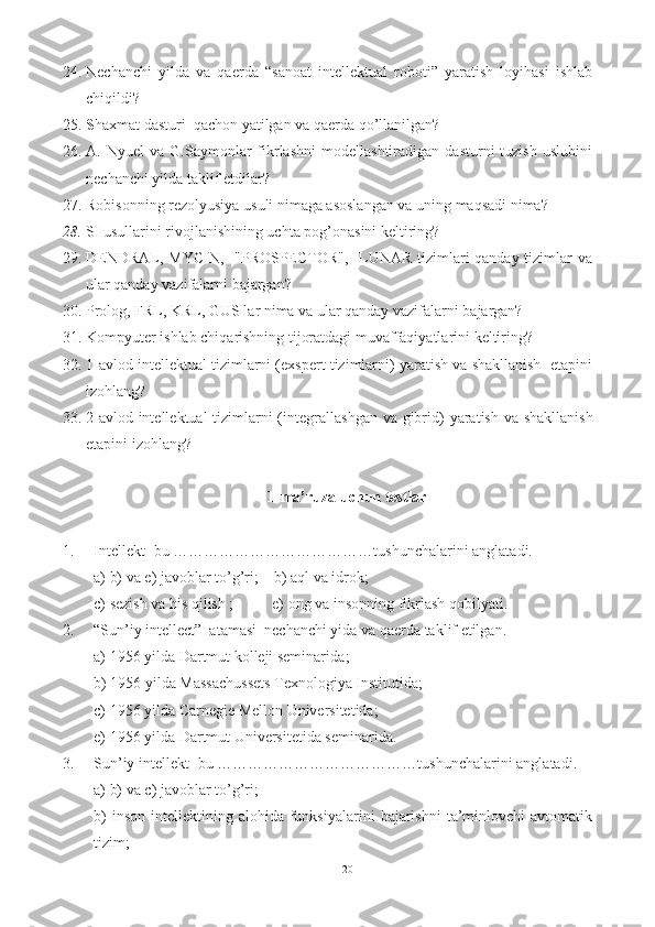 24. Nechanchi   yilda   va   qaerda   “sanoat   intellektual   roboti”   yaratish   loyihasi   ishlab
chiqildi?
25. S haxmat dasturi  qachon yatilgan va qaerda qo’llanilgan?
26. A.  Nyuel   va   G.Saymonlar   fikrlashni   modellashtiradigan   dasturni   tuzish   uslubini
nechanchi yilda taklif etdilar?  
27. Robisonning rezolyusiya usuli nimaga asoslangan va uning maqsadi nima?
28. SI usullarini rivojlanishining uchta pog’onasini keltiring?
29. DENDRAL, MYCIN,     "PROSPECTOR",    LUNAR tizimlari qanday tizimlar  va
ular qanday vazifalarni bajargan?
30. Prolog, FRL, KRL, GUS lar nima va ular qanday vazifalarni bajargan?
31. Kompyuter ishlab chiqarishning tijoratdagi muvaffaqiyatlarini keltiring? 
32. 1-avlod intellektual tizimlarni (exspert tizimlarni) yaratish va shakllanish  etapini
izohlang ?
33. 2-avlod intellektual  tizimlarni ( integrallashgan  va gibrid ) yaratish va shakllanish
etapi ni   izohlang ?   
1-ma’ruza uchun testlar
1. Intellekt -bu …………………………………tushunchalarini anglatadi. 
a) b) va e) javoblar to’g’ri;    b)  aql va idrok ;
c) sezish va his qilish ;          e)  ong va insonning fikrlash qobilyati .
2. “Sun’iy  intellect”  atamasi  nechanchi yida va qaerda taklif etilgan. 
a)  1956 yilda Dartmut kolleji seminarida ;
b)  1956 yilda Massachussets Texnologiya Institutida ;
c)  1956 yilda Carnegie Mellon Universitetida ;
e)  1956 yilda Dartmut Universitetida seminarida .
3. Sun’iy  intellekt -bu …………………………………tushunchalarini anglatadi. 
a) b) va c) javoblar to’g’ri;
b)   inson  intellektining  alohida  funksiyalarini   bajarishni   ta’minlovchi  avtomatik
tizim ;
20 