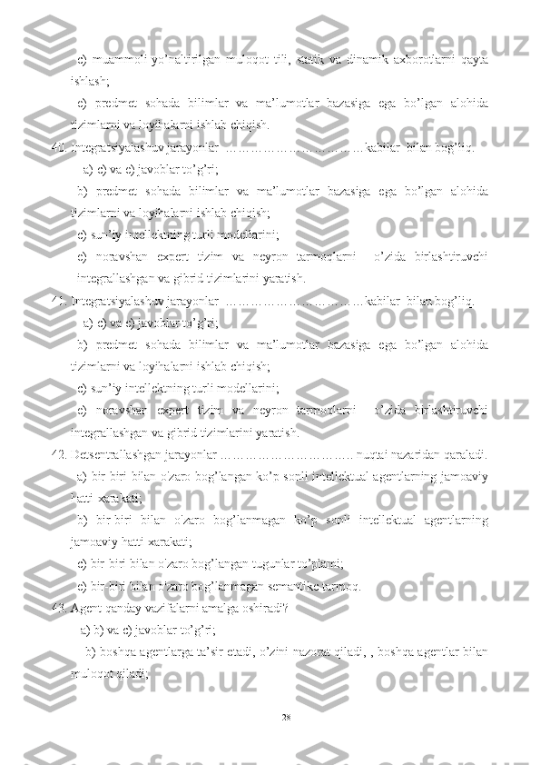 c)   muammoli-yo’naltirilgan   muloqot   tili,   statik   va   dinamik   axborotlarni   qayta
ishlash ;
e)   predmet   sohada   bilimlar   va   ma’lumotlar   bazasiga   ega   bo’lgan   alohida
tizimlarni va loyihalarni ishlab chiqish.
40. I ntegratsiyalashuv  jarayonlar  ……………………………kabilar  bilan bog’liq.  
  a) c) va e) javoblar to’g’ri;
b)   predmet   sohada   bilimlar   va   ma’lumotlar   bazasiga   ega   bo’lgan   alohida
tizimlarni va loyihalarni ishlab chiqish;  
c) s un’iy intellektning turli modellarini; 
e)   noravshan   expert   tizim   va   neyron   tarmoqlarni     o’zida   birlashtiruvchi
integrallashgan va gibrid tizimlarini yaratish.
41. I ntegratsiyalashuv  jarayonlar  ……………………………kabilar  bilan bog’liq.  
  a) c) va e) javoblar to’g’ri;
b)   predmet   sohada   bilimlar   va   ma’lumotlar   bazasiga   ega   bo’lgan   alohida
tizimlarni va loyihalarni ishlab chiqish;  
c) s un’iy intellektning turli modellarini; 
e)   noravshan   expert   tizim   va   neyron   tarmoqlarni     o’zida   birlashtiruvchi
integrallashgan va gibrid tizimlarini yaratish.
42. Detsentrallashgan  jarayonlar ………………………….. nuqtai nazaridan qaraladi.
a)   bir-biri bilan o'zaro bog’langan ko’p sonli intellektual agentlarning jamoaviy
hatti-xarakati ;
b)   bir-biri   bilan   o'zaro   bog’lanmagan   ko’p   sonli   intellektual   agentlarning
jamoaviy hatti-xarakati ;  
c)  bir-biri bilan o'zaro bog’langan tugunlar to’plami; 
e)   bir-biri bilan o'zaro bog’lanmagan semantikc tarmoq.
43. Agent qanday vazifalarni amalga oshiradi ? 
 a) b) va c) javoblar to’g’ri;
   b)   boshqa agentlarga ta’sir etadi, o’zini nazorat qiladi, , boshqa agentlar bilan
muloqot qiladi;
28 