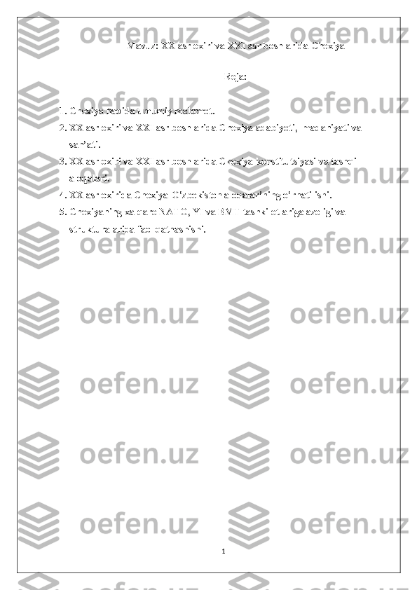 Mavuz: XX asr oxiri va XXI asr boshlarida Chexiya
 
Reja: 
1. Chexiya haqida umumiy malumot.
2. XX asr oxiri va XXI asr boshlarida Chexiya adabiyoti,  madaniyati va 
san’ati.
3. XX asr oxiri va XXI asr boshlarida Chexiya konstitutsiyasi va tashqi 
aloqalari.
4. XX asr oxirida Chexiya-O’zbekiston aloqalarining o’rnatilishi.
5. Chexiyaning xalqaro NATO, YI va BMT tashkilotlariga azoligi va 
strukturalarida faol qatnashishi.
1 