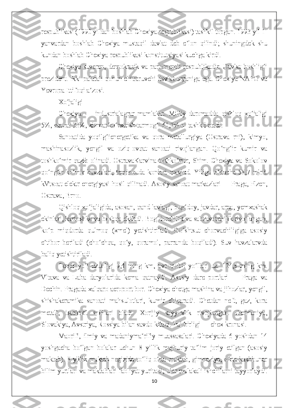 respublikasi (1990 yildan boshlab Chexiya respublikasi) tashkil topgan. 1993-yil 1-
yanvardan   boshlab   Chexiya   mustaqil   davlat   deb   e lon   qilindi;   shuningdek   shuʼ
kundan boshlab Chexiya respublikasi konstitutsiyasi kuchga kirdi.
Chexiya suveren, demokratik va parlamentli respublikadir. Davlat boshlig i	
ʻ
prezident. Ikki palatali qonun chiqaruvchi davlat organiga ega. Chexiya NATO va
Yevropa Ittifoqi a zosi.	
ʼ
Xo jaligi	
ʻ
Chexiya.   —   industrialagrar   mamlakat.   Milliy   daromadda   qishloq   xo jaligi	
ʻ
5%, sanoat 33%, xizmat ko rsatish tarmog i 61,2% ni tashkil etadi.	
ʻ ʻ
Sanoatida   yoqilg ienergetika   va   qora   metallurgiya   (Ostrava   rni),   kimyo,	
ʻ
mashinasozlik,   yengil   va   oziq-ovqat   sanoati   rivojlangan.   Qo ng ir   kumir   va	
ʻ ʻ
toshko mir   qazib  olinadi.   OstravaKarvina   toshko mir,   Shim.   Chexiya   va   Sokolov	
ʻ ʻ
qo ng ir   ko mir   havzalari,   temir   ruda   konlari   mavjud.   Yiliga   o rtacha   58,7   mlrd.	
ʻ ʻ ʻ ʻ
kVtsoat elektr energiyasi hosil qilinadi. Asosiy sanoat markazlari — Praga, Plzen,
Ostrava, Brno.
Qishloq xo jaligida, asosan, qand lavlagi, bug doy, javdar, arpa, yemxashak	
ʻ ʻ
ekinlari, kartoshka va boshqa ekiladi. Bog dorchilik va sabzavotchilik rivojlangan,	
ʻ
ko p   miqdorda   qulmoq   (xmel)   yetishtiriladi.   Go shtsut   chorvachiligiga   asosiy	
ʻ ʻ
e tibor   beriladi   (cho chqa,   qo y,   qoramol,   parranda   boqiladi).   Suv   havzalarvda
ʼ ʻ ʻ
baliq yetishtiriladi.
Temir   yo l   uzunligi   9,4   ming   km,   avtomobil   yo llari   uz.   124,8   ming   km.	
ʻ ʻ
Vltava   va   Laba   daryolarida   kema   qatnaydi.   Asosiy   dare   portlari   —   Praga   va
Dechin. Pragada xalqaro aeroport bor. Chexiya chetga mashina va jihozlar, yengil,
shishakeramika   sanoati   mahsulotlari,   kumir   chiqaradi.   Chetdan   neft,   gaz,   kora
metall,   iste mol   mollari   oladi.   Xorijiy   sayyoxlik   rivojlangan.   Germaniya,	
ʼ
Slovakiya, Avstriya, Rossiya bilan savdo kiladi. Pul birligi — chex kronasi.
Maorifi,   ilmiy   va   madaniyma rifiy   muassasalari.   Chexiyada   6   yoshdan   14	
ʼ
yoshgacha   bo lgan   bolalar   uchun   8   yillik   majburiy   ta lim   joriy   etilgan   (asosiy	
ʻ ʼ
maktab). 8 yillik maktab negizida to liq o rta maktab, gimnaziya, o rta kasbhunar	
ʻ ʻ ʻ
bilim yurtlari va maktablari faoliyat yuritadi; ular malakali ishchilarni tayyorlaydi.
10 