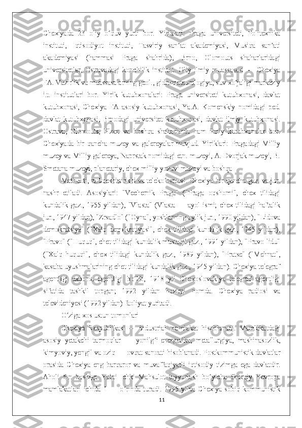 Chexiyada   23   oliy   o quv   yurti   bor.   Yiriklari:   Praga   universiteti,   Politexnikaʻ
instituti,   Iqtisodiyot   instituti,   Tasviriy   san at   akademiyasi,   Musiqa   san ati	
ʼ ʼ
akademiyasi   (hammasi   Praga   shahrida),   Brno,   Olomouts   shaharlaridagi
universitetlar,   Ostravadagi   konchilik   instituti.   Oliy   ilmiy   muassasasi   —   Chexiya
FA. Vazirlik va muassasalarning geol., gidrometeorologiya, suv xo jaligi markaziy	
ʻ
i.t.   institutlari   bor.   Yirik   kutubxonalari:   Praga   universiteti   kutubxonasi,   davlat
kutubxonasi,   Chexiya   FA   asosiy   kutubxonasi,   Ya.A.   Komenskiy   nomidagi   ped.
davlat   kutubxonasi,   Brnodagi   universitet   kutubxonasi,   davlat   ilmiy   kutubxonasi.
Ostrava,   Olomouts,   Plzen   va   boshqa   shaharlarda   ham   ilmiy   kutubxonalar   bor.
Chexiyada   bir   qancha   muzey   va   galereyalar   mavjud.   Yiriklari:   Pragadagi   Milliy
muzey va Milliy galereya, Naprstak nomidagi etn. muzeyi, A. Dvorjak muzeyi, B.
Smetana muzeyi, planetariy, chex milliy yozuvi muzeyi va boshqa
Matbuoti, radioeshittirishi va teleko rsatuvi. Chexiya bir qancha gaz. va jur.	
ʻ
nashr   etiladi.   Asosiylari:   "Vechernik   Praga"   ("Praga   oqshomi",   chex   tilidagi
kundalik   gaz.,   1955   yildan),   "Vlasta"   (Vlasta   —   ayol   ismi;   chex   tilidagi   haftalik
jur., 1947 yildan), "Zrsadlo" ("Oyna", yoshlarning oylik jur., 1990 yildan), "Lidova
demokratsiya"   ("Xalq   demokratiyasi",   chex   tilidagi   kundalik   gaz.,   1945   yildan),
"Pravo" ("Huquq", chet tilidagi kundalik mustaqil gaz., 1991 yildan), "Pravo lidu"
("Xalq   huquqi",   chex   tilidagi   kundalik   gaz.,   1989   yildan),   "Pratse"   ("Mehnat",
kasaba uyushmalarining chet tilidagi kundalik gaz., 1945 yildan). Chexiya telegraf
agentligi   axborot   agentligi   bo lib,   1918   yil   Chexoslovakiya   telegraf   agentligi	
ʻ
sifatida   tashkil   topgan;   1992   yildan   hozirgi   nomda.   Chexiya   radiosi   va
televideniyesi (1992 yildan) faoliyat yuritadi.
O ziga xos ustun tomonlari	
ʻ
Chexiya   Respublikasi   —   industrial   mamlakat   hisoblanadi.   Mamlakatdagi
asosiy   yetakchi   tarmoqlar   —   yonilg i-energetika,   metallurgiya,   mashinasozlik,	
ʻ
kimyoviy, yengil va oziq — ovqat sanoati hisoblanadi. Postkommunistik davlatlar
orasida   Chexiya   eng   barqaror   va   muvaffaqiyatli   iqtisodiy   tizimga   ega   davlatdir.
Aholi   fon   boshiga   Yalpi   Ichki   Mahsulot   tayyorlash   bo yicha   Sharqiy   Yevropa	
ʻ
mamlakatlari   ichida   1   —   o rinda   turadi.   1995-yilda   Chexiya   sobiq   kommunistik	
ʻ
11 