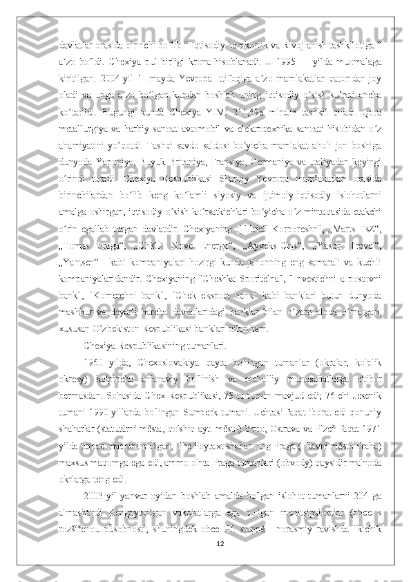 davlatlar orasida birinchi bo lib “ Iqtisodiy hamkorlik va Rivojlanish tashkilotiga ”ʻ
a zo   bo ldi.   Chexiya   pul   birligi   krona   hisoblanadi.   U   1995   —   yilda   muomalaga	
ʼ ʻ
kiritilgan.   2004-yil   1-   mayda   Yevropa   Ittifoqiga   a zo   mamlakatlar   qatoridan   joy	
ʼ
oladi   va   unga   a zo   bo lgan   kundan   boshlab   uning   iqtisodiy   o sish   su’rati   ancha	
ʼ ʻ ʻ
ko tarildi.   Bugungi   kunda   Chexiya   YIMi   211,698   mlrd.ni   tashkil   qiladi.   Qora	
ʻ
metallurgiya   va   harbiy   sanoat   avtomobil   va   elektrotexnika   sanoati   hisobidan   o z	
ʻ
ahamiyatini   yo qotdi.   Tashqi   savdo   saldosi   bo yicha   mamlakat   aholi   jon   boshiga	
ʻ ʻ
dunyoda   Yaponiya,   Buyuk   Britaniya,   Fransiya,   Germaniya   va   Italiyadan   keyingi
o rindi   turadi.   Chexiya   Respublikasi   Sharqiy   Yevropa   mamlakatlari   orasida	
ʻ
birinchilardan   bo lib   keng   ko lamli   siyosiy   va   ijtimoiy-iqtisodiy   islohotlarni	
ʻ ʻ
amalga oshirgan, iqtisodiy o sish ko rsatkichlari bo yicha o z mintaqasida etakchi	
ʻ ʻ ʻ ʻ
o rin   egallab   turgan   davlatdir.   Chexiyaning   [["Eriell   Korporeshn",   „Marts   TsZ“,	
ʻ
„Tomas   Praga“,   „ChKD   Nove   Energo“,   „Ayveks-ChR“,   „Yason   Trevel“,
„Yantsen“]]   kabi   kompaniyalari   hozirgi   kunda   jahonning   eng   samarali   va   kuchli
kompaniyalaridandir.   Chexiyaning   "Cheshka   Sporitelna",   "Investichni   a   postovni
bank",   "Komerchni   bank",   "Chek   eksport   bank"   kabi   banklari   butun   dunyoda
mashhur   va   deyarli   barcha   davlatlaridagi   banklar   bilan   o zaro   aloqa   o rnatgan,	
ʻ ʻ
xususan O zbekiston Respublikasi banklari bilan ham.	
ʻ
Chexiya Respublikasining tumanlari .
1960   yilda,   Chexoslovakiya   qayta   bo'lingan   tumanlar   (okralar,   ko'plik
okresy)   ko'pincha   an'anaviy   bo'linish   va   mahalliy   munosabatlarga   e'tibor
bermasdan.   Sohasida Chex Respublikasi,  75 ta tuman mavjud edi;  76-chi  Jesenik
tumani 1990-yillarda bo'lingan Sumperk tumani. Uchtasi faqat iborat edi qonuniy
shaharlar (statutární města, qo'shiq ayt. město) Brno, Ostrava va Plzeň faqat 1971
yilda tuman maqomini olgan; The Poytaxt shahar ning Praga (Hlavní město Praha)
maxsus maqomga ega edi, ammo o'nta Praga tumanlari (obvody) qaysidir ma'noda
okrlarga teng edi.
2003   yil   yanvar   oyidan   boshlab   amalda   bo'lgan   islohot   tumanlarni   204   ga
almashtirdi   Kengaytirilgan   vakolatlarga   ega   bo'lgan   munitsipalitetlar   (obce   s
rozšířenou   působností;   shuningdek   obce   III.   stupně   -   norasmiy   ravishda   "kichik
12 