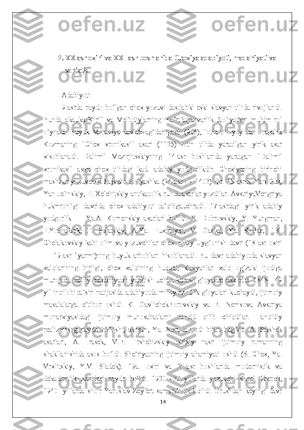 2. XX asr oxiri va XXI asr boshlarida Chexiya adabiyoti, madaniyati va 
san’ati.
Adabiyoti
9-asrda   paydo   bo lgan   chex   yozuvi   dastlabki   eski   slavyan   tilida   rivojlandi.ʻ
Bunda   akauka   Kirill   va   Mefodiylarning   ma rifatparvarlik   faoliyatlari   muhim   rol	
ʼ
o ynadi.   Buyuk   Moraviya   davlati   ag darilgach   (906),   lotin   tili   yoyiddi.   Pragalik	
ʻ ʻ
Kozmaning   "Chex   xronikasi"   asari   (1125)   lotin   tilida   yaratilgan   yirik   asar
xisoblanadi.   Dalimil   Mezirjitsskiyning   14-asr   boshlarida   yaratgan   "Dalimil
xronikasi"   asari   chex   tilidagi   kad.   adabiy   yodgorlikdir.   Chexiyaning   birinchi
mashhur   yozuvchisi   hajvchi   S.Flyashka   (14-asr   —   1403)   dir.   15-asrda   Yan   Gus,
Yan Jelinskiy, P. Xelchitskiy antikatolik ruhda asarlar yozdilar. AvstriyaVengriya
hukmronligi   davrida   chex   adabiyoti   ta qibgauchradi.   17-asrdagi   yirik   adabiy	
ʼ
yodgorlik   —   Ya.A.   Komenskiy   asarlari   bo ldi.   Y.   Dobrovskiy,   Y.   Yungman,	
ʻ
P.Y.Shafarik,   F.   Palatskiy,   A.Ya.   Puxmayer,   V.   Ganka,   Ya.   Kollar,   F.K.
Chelakovskiy kabi olim va yozuvchilar chex milliy Uyg onish davri (18-asr oxiri	
ʻ
—   19-asr   1yarmi)ning   buyuk   arboblari   hisoblanadi.   Bu   davr   adabiyotda   slavyan
xalqlarining   birligi,   chex   xalqining   huquqi,   slavyanlar   xalq   og zaki   ijodiga	
ʻ
murojaat,   milliy   madaniyatni   yaratish   uchun   kurash   g oyalari   aks   etdi.   1848—49	
ʻ
yil inqilobi ta siri natijasida adabiyotda milliy ozodlik g oyalari kuchaydi, ijtimoiy	
ʼ ʻ
masalalarga   e tibor   oshdi.   K.   GavlichekBorovskiy   va   B.   Nemsova   Avstriya
ʼ
monarxiyasidagi   ijtimoiy   munosabatlarni   tanqid   qilib   chiqdilar.   Tanqidiy
realizmning   paydo   bo lishi,   asosan,   Ya.   Neruda   ijodi   bilan   bog liq.   A.   Stashek	
ʻ ʻ
asarlari,   A.   Irasek,   V.B.   Trshebizskiy   tarixiy   nasri   ijtimoiy   romanning
shakllanishida   asos   bo ldi.   She riyatning   ijtimoiy   ahamiyati   oshdi   (S.   Chex,   Ya.
ʻ ʼ
Vrxlitskiy,   Y.V.   Sladek).   19a.   oxiri   va   20-asr   boshlarida   modernistik   va
dekadentlik   oqimlari   paydo   bo ldi.   1920—30   yillarda   yozuvchi   Karel   Chepek,	
ʻ
1940-   yillarda   shoir   Yaroslav   Zeyfert   samarali   ijod   qildi.   Urushdan   keyingi   davr
14 