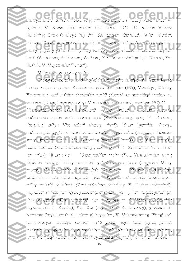 adabiyotda antifashistik mavzu keng o rin egalladi. Bu sohada yozuvchilardan V.ʻ
Rjezach,   V.   Nezval   ijodi   muhim   o rin   tutadi.   1960—80-   yillarda   Vatslav
ʻ
Gavelning   Chexoslovakiya   hayotini   aks   ettirgan   dramalari,   Milan   Kunder,
Bogumir   Grabal   kabi   yezuvchilarning   asarlari   paydo   bo ldi.   Ammo   adabiyotning	
ʻ
asosiy g oyaviy yo nalishini ijtimoiy va milliy ozodlik kurashi masalalari belgilab	
ʻ ʻ
berdi   (A.   Matsek,   P.   Bezruch,   A.   Sova,   Y.S.   Maxar   she riyati,   I.   Olbraxt,   Ya.	
ʼ
Gashek, M. Mayerovalar ilk nasri).
Me morligi va tasviriy san ati	
ʼ ʼ
Chexiyada   paleolit   davri   haykalchalari,   neolit   davriga   oid   keramika   va
boshqa   saqlanib   qolgan.   Katolitsizm   qabul   qilingach   (865),   Vizantiya,   G arbiy	
ʻ
Yevropadagi   kabi   toshdan   cherkovlar   qurildi   (StareMesto   yaqinidagi   ibodatxona
xarobalari, 9-asr, Pragadagi avliyo Vita ibodatxonarotondasi, taxminan 930). 11 —
13-asrlarda   roman   uslubi   shakllandi.   13-asr   o rtalari   —   15-asr   1yarmida	
ʻ
me morlikda   gotika   san ati   ravnaq   topdi   (Krshivoklatdagi   qasr,   13—16-asrlar,	
ʼ ʼ
Pragadagi   avliyo   Vita   sobori   sharqiy   qismi).   16-asr   1yarmida   Chexiya
me morligida   Uyg onish   davri   uslubi   unsurlari   paydo   bo ldi   (Pragadagi   Belveder
ʼ ʻ ʻ
saroyi,   taxminan   1536—36),   17-asrning   2yarmidan   barokko   uslubidagi   saroylar
kurila   boshladi   (KlamGallasov   saroyi,   taxminan   1713—25,   me mor   Y.B.   Fisher	
ʼ
fon   Erlax).   18-asr   oxiri   —   19-asr   boshlari   me morlikda   klassitsizmdan   so ng	
ʼ ʻ
eklektika   ruhidagi   "milliy   romantika"   yo nalishi   qaror   topdi   (Pragadagi   Milliy	
ʻ
muzey,   1884—90,   me mor   Y.Shchults).   19-asr   oxiri   —   20-asr   boshlari   modern	
ʼ
uslubi  o rnini ratsionalizm  egalladi. 1920— 30-asrlar me morlikda funksionalizm	
ʻ ʼ
milliy   maktabi   shakllandi   (GradetsKralove   shahridagi   Y.   Gocher   inshootlari).
Haykaltaroshlikda ham kjsak yutuklarga erishidpi. 1950- yillar Pragada yaratilgan
chex   xalkining   milliy   qahramoni   Yan   Jijka,   rassom   Y.   Manes   (ikkalasining
haykaltaroshi   B.   Kaofka),   Yan   Gus   (haykaltarosh   K.   Liditskiy),   yovuzchi   B.
Nemsova   (haykaltarosh   K.   Pokorniy)   haykallari,   V.   Makovskiyning   "Yangi   asr"
kompozitsiyasi   diqqatga   sazovor.   1945   yildan   keyin   turar   joylar,   jamoat
markazlari, yangi ma muriy va madaniymaishiy binolar kurish avj oldi. Jumladan,	
ʼ
Brno shahridagi xalqaro mashinasozlik yarmarkasi majmui (me morlar 3. Aleks, F.	
ʼ
15 