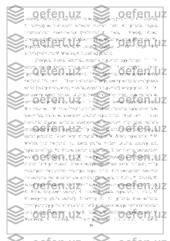 Lederer), Yeshted tog idagi teleminora va mehmonxona (me morlar K. Gubachek,ʻ ʼ
3.   Patrmak)   va   boshqalarni   ko rsatish   mumkin.   1970—80-   yillarda   Pragada	
ʻ
"Internatsional"   mexmonxonasi   (me morlar   K.   Filsak,   I.   Shvets),   "Kotva"	
ʼ
univermagi (me morlar V. va V. Maxoninlar) va Madaniyat saroyi (me morlar Ya.	
ʼ ʼ
Mayer,   A.   Marek,   Ya.   Kralik,   V.   Ustogal),   Pragadagi   uz.   485   m   bo lgan   osma	
ʻ
ko prik (me morlar V. Mixalek, S. Gubechka) yaratildi.	
ʻ ʼ
Chexiyada   7-asrda   keramika,   zargarlik   buyumlari   tayyorlangan.   11—13-
asrlarda   devoriy   rasmlar,   miniatyuralar   paydo   bo ldi.   13-asr   o rtalari   —   15-asr	
ʻ ʻ
1yarmida   gotika   uslubi   ravnaq   topdi.   14-asr   2yarmida   portret   yaratish   san ati	
ʼ
rivojlandi. 14a. oxiri — 15-asr boshlaridanChexiya tasviriy san atida amaliybezak	
ʼ
san ati (badiiy shisha, vitraj, mozaika, zargarlik buyumlari) keng yoyiddi. 17—18-	
ʼ
asr   tasviriy   san ati   barokko   uslubida   rivojlanishi   bilan   birga,   unda   realistik   va	
ʼ
demokratik   yo nalishlar   namoyon   bo ldi.   Bu   davrda   haykaltaroshlardan
ʻ ʻ
M.B.Braun va F. M. Brokof mashhur bo lgan. 18-asr o rtalarida haykaltaroshlik va	
ʻ ʻ
rassomlikda   rokoko  va   klassitsizm   unsurlari   paydo  bo ddi.  18-asr   oxiri   —  19-asr	
ʻ
boshlarida   Chexiya   san atida   klassitsizm   va   romantizm   bilan   birga   realistik	
ʼ
tendensiyalar   yoyildi.   Rassomlar   milliy   tarix,   o lka   tabiatini   tasvirlash   mavzuida	
ʻ
asarlar   yaratdilar.   19-asr   oxirgi   choragida   rassom   M.   Alesh,   haykaltarosh   Y.V.
Mislbek   ijodi   rivojlandi.   Bu   davrda   grafika   modern   uslubida   taraqkiy   etdi,
haykaltaroshlikda   Ya.   Shtursa   asarlari   ajralib   turdi.   20-asr   boshida   avangardizm
vakillari   B.   Kubishta,   E.   Filla,   A.   Proxaziya,   Ya.   Zrzaviy,   R.   Kremlichka   ijod
qildilar.   1918   yil   mustaqil   Chexoslovakiya   respublikasi   tashkil   bo lgach,   milliy	
ʻ
madaniyatni   rivojlantirish   imkoniyati   paydo   bo ldi.   Ko p   avangardchi   rassomlar	
ʻ ʻ
o z   asarlarida   real   voqelikni   aks   ettirdilar   (V.   Novak,   O   Kubin,   Y.   Chapek,   V.	
ʻ
Rabas). Ayrim rassomlar ishchilar sinfi kurashini haqqoniy tasvirladilar (K. Golan,
K.   Shtika   rang-tasvir   asarlari,   K.   Pokorniy,   Lauda   haykallari,   F.   Bidlo,   V.
Silovskiyning   grafik   asarlari).   20-asrning   20—30-   yillarida   chex   san atida	
ʼ
ijtimoiytanqidiy yo nalish shakllandi. 1945 yil Chexoslovakiya nemisfashistlardan	
ʻ
ozod   etilgach,   rassomlar   E.   Filla,   A.   Paderlik,   V.   Sedlichek,   haykaltaroshlar   V.
Makovskiy,   K.   Liditskiy,   K.   Pokorniy   samarali   ijod   qildilar.   Bu   davrda
16 