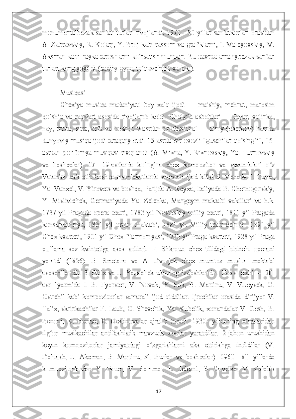 monumentalbezak san ati turlari rivojlandi. 1970—80 yillar san atkorlari orasidanʼ ʼ
A. Zabravskiy, R. Kolarj, Y. Broj kabi rassom  va grafiklarni, I. Maleyovskiy, M.
Aksman kabi haykaltaroshlarni ko rsatish mumkin. Bu davrda amaliybezak san ati	
ʻ ʼ
turlari keng yoyildi (badiiy oyna, to quvchilik va h.k.).
ʻ
Musiqasi
Chexiya   musiqa   madaniyati   boy   xalq   ijodi   —   maishiy,   mehnat,   marosim
qo shiq   va   raqslari   asosida   rivojlanib   keldi.   Cholg u   asboblari   —   fuyar,   volinka,	
ʻ ʻ
nay,   truba,   sitra,   arfa   va   boshqa   9-asrdan   professional   —   diniy   (cherkov)   hamda
dunyoviy musiqa ijodi taraqqiy etdi. 15-asrda bir ovozli "guschilar qo shig i", 16-	
ʻ ʻ
asrdan  polifoniya  musiqasi   rivojlandi  (A.  Mixna,  Y.  Rixnovskiy,  Ya.  Turnovskiy
va   boshqalar).   17—19-asrlarda   ko pgina   chex   kompozitor   va   sozandalari   o z	
ʻ ʻ
Vatanini tark etib boshqa mamlakatlarda samarali  ijod kilishdi:  Venada F. Tuma,
Ya. Vanxel, V. Yirovets va boshqa, Parijda A. Reyxa, Italiyada B. Chernogorskiy,
Y.   Mislivichek,   Germaniyada   Ya.   Zelenka,   Mangeym   maktabi   vakillari   va   h.k.
1737   yil   Pragada   opera   teatri,   1783   yil   Nostitskiy   milliy   teatri,   1811   yil   Pragada
konservatoriya,   1831   yil   organ   maktabi,   1881   yil   Milliy   teatr   ochildi.   1891   yil
Chex kvarteti, 1901 yil Chex filarmoniyasi, 1920 yil Praga kvarteti, 1928 yil Praga
puflama   soz   kvintetiga   asos   solindi.   F.   Shkroup   chex   tilidagi   birinchi   operani
yaratdi   (1826).   B.   Smetana   va   A.   Dvorjak   chex   mumtoz   musiqa   maktabi
asoschilaridir. 3. Fibix va L. Yanachek ularning izdoshlaridir. 19-asr oxiri — 20-
asr   1yarmida   I.   B.   Fyorster,   V.   Novak,   Y.   Suk,   B.   Martinu,   V.   VLeysek,   O.
Ostrchil   kabi   kompozitorlar   samarali   ijod   qiddilar.   Ijrochilar   orasida   dirijyor   V.
Talix,   skripkachilar   F.   Laub,   O.   Shevchik,   Ya.   Kubelik,   xonandalar   V.   Gesh,   B.
Benoni,   K.   Burian,   E.   Destinovalar   ajralib   turadi.   1930-   yillarning   o rtalaridan	
ʻ
ilg or   musikachilar   antifashistik   mavzuda   asarlar   yaratdilar.   2-jahon   urushidan	
ʻ
keyin   kompozitorlar   jamiyatdagi   o zgarishlarni   aks   ettirishga   intildilar   (V.	
ʻ
Dobiash,   E.   Akeman,   B.   Martinu,   K.   Burian   va   boshqalar).   1960—80-   yillarda
kompozitorlardan   Y.   Pauer,   V.   Sommer,   L.   Jelezni,   S.   Gavelka,   V.   Kalabis
17 