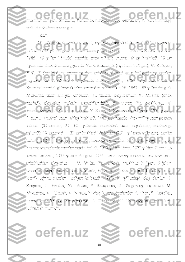 mashhur bo lgan. Smetana, Yanachek  nomidagi  torli  kvartetlar, Y. Suk nomidagiʻ
torli trio shuhrat qozongan.
Teatri
16—17-asrlarda   maktab   teatri,   ayniqsa,   havaskorlik   teatri   ko plab   paydo	
ʻ
bo ldi.   1737   yil   Pragada   birinchi   doimiy   teatr   binosi   —   "Teatr   u   Kotsu"   quriddi.	
ʻ
1786—89   yillar   "Bouda"   teatrida   chex   tilidagi   truppa   ishlay   boshladi.   19-asr
1yarmida  chex dramaturgiyasida  Ya.N.Shtepanek (rej. ham  bo lgan), V. Klitsper,	
ʻ
Y.K.   Til   (professional   teatrning   rivojlanishida   xizmati   katta   bo lgan)ning   asarlari
ʻ
paydo bo ldi. Y. Til 1824—34 yillarda chex truppasini, 1835—37 yillarda "Teatr u	
ʻ
Kaetana" nomidagi havaskorlar jamoasiga rahbarlik qildi. 1862—83 yillar Pragada
Muvaqqat   teatr   faoliyat   ko rsatdi.   Bu   teatrda   aktyorlardan   Y.   Moshna   (chex	
ʻ
realistik   aktyorlar   maktabi   asoschilaridan),   Y.   Bitner,   Ye.   Peshkova,   K.
Shimanovskiy, F. Kolar, rej. lardan Y. Kolar, E. Xvalovskiy ishlagan. 1881 yildan
"Teatr u Libushe" teatri ishlay boshladi. 1883 yil Pragada Chex milliy teatriga asos
solindi   (20-asrning   70—80-   yillarida   mamlakat   teatr   hayotining   markaziga
aylandi). 19-asr oxiri — 20-asr boshlari Lirik teatr (1911 yil asos solingan), San at	
ʼ
teatri (1912—13) faoliyat ko rsatdi, havaskorlik teatrlari ko paydi. Plzen, Brno va	
ʻ ʻ
boshqa shaharlarda teatrlar paydo bo ldi. 1919 yildan Brno, 1920 yildan Olomouts	
ʻ
shahar   teatrlari,   1933   yildan   Pragada   "D34"   teatri   ishlay   boshladi.   Bu   davr   teatr
arboblaridan   aktyorlar   —   V.   Vidra,   Ya.   Shkoda   mashhur   bo lgan.   2-jahon	
ʻ
urushidan keyin Pragada Realistik teatr, Satira teatri tashkil etildi; 60—70- yillarda
kichik   tajriba   teatrlari   faoliyat   ko rsatdi.   1970—80   yillardagi   aktyorlardan   O.	
ʻ
Kreycha,   F.   Smolik,   Ya.   Pruxa,   3.   Shtepanek,   B.   Zagorskiy,   rej.lardan   M.
Mixachek, K. Paloush, K. Novak, hozirgi  kompozitorlardan P. Eben, S. Gavelka,
opera   ijrochilari   G.   Benyachkova,   E.   Gruberova,   P.   Dvorskiy   va   boshqalarni
ko rsatish mumkin.	
ʻ
18 