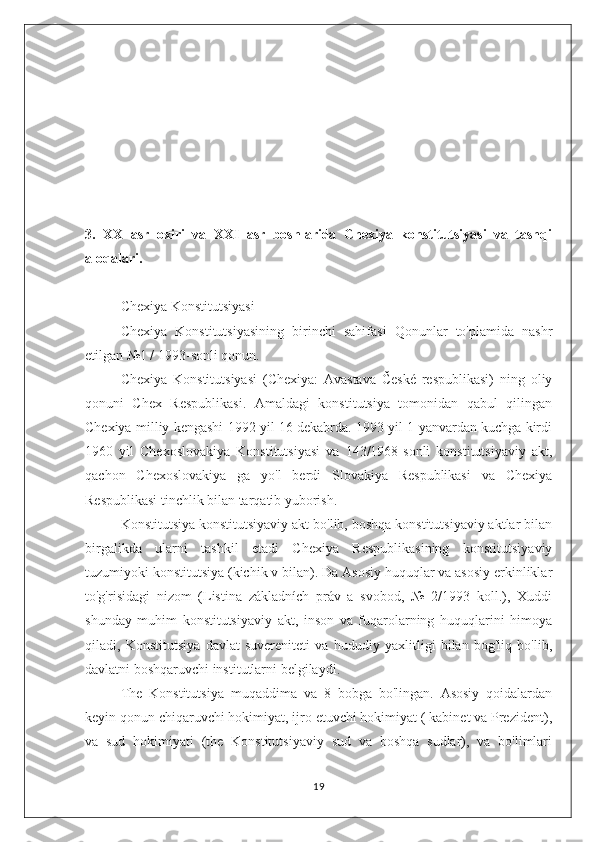 3.   XX   asr   oxiri   va   XXI   asr   boshlarida   Chexiya   konstitutsiyasi   va   tashqi
aloqalari.
Chexiya Konstitutsiyasi 
Chexiya   Konstitutsiyasining   birinchi   sahifasi   Qonunlar   to'plamida   nashr
etilgan №1 / 1993-sonli qonun.
Chexiya   Konstitutsiyasi   (Chexiya:   Avastava   České   respublikasi)   ning   oliy
qonuni   Chex   Respublikasi.   Amaldagi   konstitutsiya   tomonidan   qabul   qilingan
Chexiya milliy kengashi 1992 yil 16 dekabrda. 1993 yil 1 yanvardan kuchga kirdi
1960   yil   Chexoslovakiya   Konstitutsiyasi   va   143/1968-sonli   konstitutsiyaviy   akt,
qachon   Chexoslovakiya   ga   yo'l   berdi   Slovakiya   Respublikasi   va   Chexiya
Respublikasi tinchlik bilan tarqatib yuborish.
Konstitutsiya konstitutsiyaviy akt bo'lib, boshqa konstitutsiyaviy aktlar bilan
birgalikda   ularni   tashkil   etadi   Chexiya   Respublikasining   konstitutsiyaviy
tuzumiyoki konstitutsiya (kichik v bilan). Da Asosiy huquqlar va asosiy erkinliklar
to'g'risidagi   nizom   (Listina   základních   práv   a   svobod,   №   2/1993   koll.),   Xuddi
shunday   muhim   konstitutsiyaviy   akt,   inson   va   fuqarolarning   huquqlarini   himoya
qiladi,   Konstitutsiya   davlat   suvereniteti   va   hududiy   yaxlitligi   bilan   bog'liq   bo'lib,
davlatni boshqaruvchi institutlarni belgilaydi.
The   Konstitutsiya   muqaddima   va   8   bobga   bo'lingan.   Asosiy   qoidalardan
keyin qonun chiqaruvchi hokimiyat, ijro etuvchi hokimiyat ( kabinet va Prezident),
va   sud   hokimiyati   (the   Konstitutsiyaviy   sud   va   boshqa   sudlar),   va   bo'limlari
19 